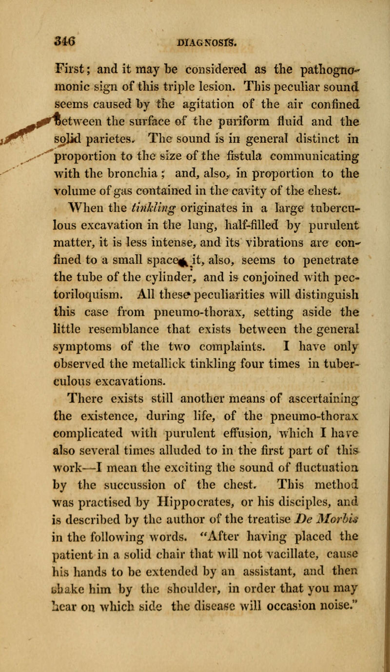 First; and it may be considered as the pathogno- monic sign of this triple lesion. This peculiar sound seems caused by the agitation of the air confined etween the surface of the piriform fluid and the solid parietes. The sound is in general distinct in proportion to the size of the fistula communicating with the bronchia ; and, also, in proportion to the volume of gas contained in the cavity of the chest. When the tinkling originates in a large tubercu- lous excavation in the lung, half-filled by purulent matter, it is less intense, and its vibrations are con^ fined to a small space^ jt, also, seems to penetrate the tube of the cylinder, and is conjoined with pec- toriloquism. All these peculiarities will distinguish this case from pneumo-thorax, setting aside the little resemblance that exists between the general symptoms of the two complaints. I have only observed the metallick tinkling four times in tuber- culous excavations. There exists still another means of ascertaining the existence, during life, of the pneumo-thorax complicated with purulent effusion, which I have also several times alluded to in the first part of this work—I mean the exciting the sound of fluctuation by the succussion of the chest. This method was practised by Hippocrates, or his disciples, and is described by the author of the treatise De Morhis in the following words. After having placed the patient in a solid chair that will not vacillate, cause his hands to be extended by an assistant, and then bhake him by the shoulder, in order that you may !icar on which side the disease will occasion noise.