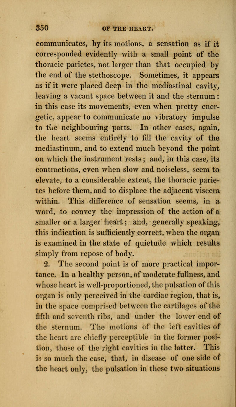 communicates, by its motions, a sensation as if it corresponded evidently with a small point of the thoracic parietes, not larger than that occupied by the end of the stethoscope. Sometimes, it appears as if it were placed deep in the mediastinal cavity, leaving a vacant space between it and the sternum: in this case its movements, even when pretty ener- getic, appear to communicate no vibratory impulse to tde neighbouring parts. In other cases, again, the heart seems entirely to fill the cavity of the mediastinum, and to extend much beyond the point on which the instrument rests; and, in this case, its contractions, even when slow and noiseless, seem to elevate, to a considerable extent, the thoracic parie- tes before them, and to displace the adjacent viscera within. This difference of sensation seems, in a word, to convey the impression of the action of a smaller or a larger heart; and, generally speaking, this indication is sufficiently correct, when the organ is examined in the state of quietude which results simply from repose of body. 2. The second point is of more practical impor- tance. In a healthy person, of moderate fullness, and whose heart is well-proportioned, the pulsation of this organ is only perceived in the cardiac region, that is, in the space comprised between the cartilages of the fifth and seventh ribs, and under the lower end of the sternum. The motions of the left cavities of the heart are chiefly perceptible in the former posi- tion, those of the right cavities in the latter. This is so much the case, that, in disease of one side of the heart only, the pulsation in these two situations