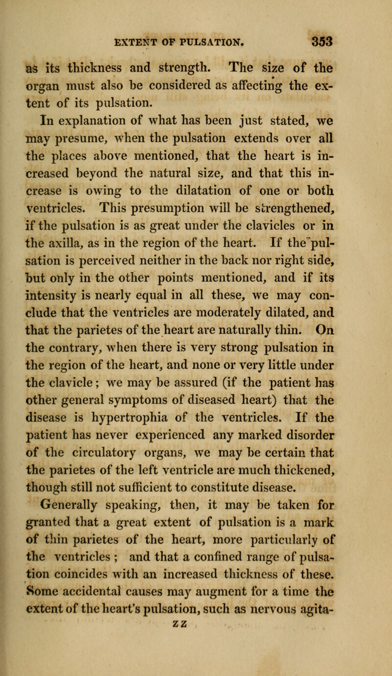 as its thickness and strength. The size of the organ must also be considered as affecting the ex- tent of its pulsation. In explanation of what has been just stated, we may presume, when the pulsation extends over all the places above mentioned, that the heart is in- creased beyond the natural size, and that this in- crease is owing to the dilatation of one or both ventricles. This presumption will be strengthened, if the pulsation is as great under the clavicles or in the axilla, as in the region of the heart. If the pul- sation is perceived neither in the back nor right side, but only in the other points mentioned, and if its intensity is nearly equal in all these, we may con- clude that the ventricles are moderately dilated, and that the parietes of the heart are naturally thin. On the contrary, when there is very strong pulsation in the region of the heart, and none or very little under the clavicle; we may be assured (if the patient has other general symptoms of diseased heart) that the disease is hypertrophia of the ventricles. If the patient has never experienced any marked disorder of the circulatory organs, we may be certain that the parietes of the left ventricle are much thickened, though still not sufficient to constitute disease. Generally speaking, then, it may be taken for granted that a great extent of pulsation is a mark of thin parietes of the heart, more particularly of the ventricles ; and that a confined range of pulsa- tion coincides with an increased thickness of these. Some accidental causes may augment for a time the extent of the heart's pulsation, such as nervous agita- zz