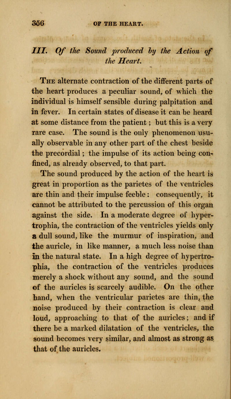 III. Of the Sound produced by the Action of the Heart. The alternate contraction of the different parts of the heart produces a peculiar sound, of which the individual is himself sensible during palpitation and in fever. In certain states of disease it can be heard at some distance from the patient; but this is a very rare case. The sound is the only phenomenon usu- ally observable in any other part of the chest beside the precordial; the impulse of its action being con- fined, as already observed, to that part. The sound produced by the action of the heart is great in proportion as the parietes of the ventricles are thin and their impulse feeble: consequently, it cannot be attributed to the percussion of this organ against the side. In a moderate degree of hyper- trophia, the contraction of the ventricles yields only a dull sound, like the murmur of inspiration, and the auricle, in like manner, a much less noise than in the natural state. In a high degree of hypertro- phia, the contraction of the ventricles produces merely a shock without any sound, and the sound of the auricles is scarcely audible. On the other hand, when the ventricular parietes are thin, the noise produced by their contraction is clear and loud, approaching to that of the auricles; and if there be a marked dilatation of the ventricles, the sound becomes very similar, and almost as strong as that of the auricles.
