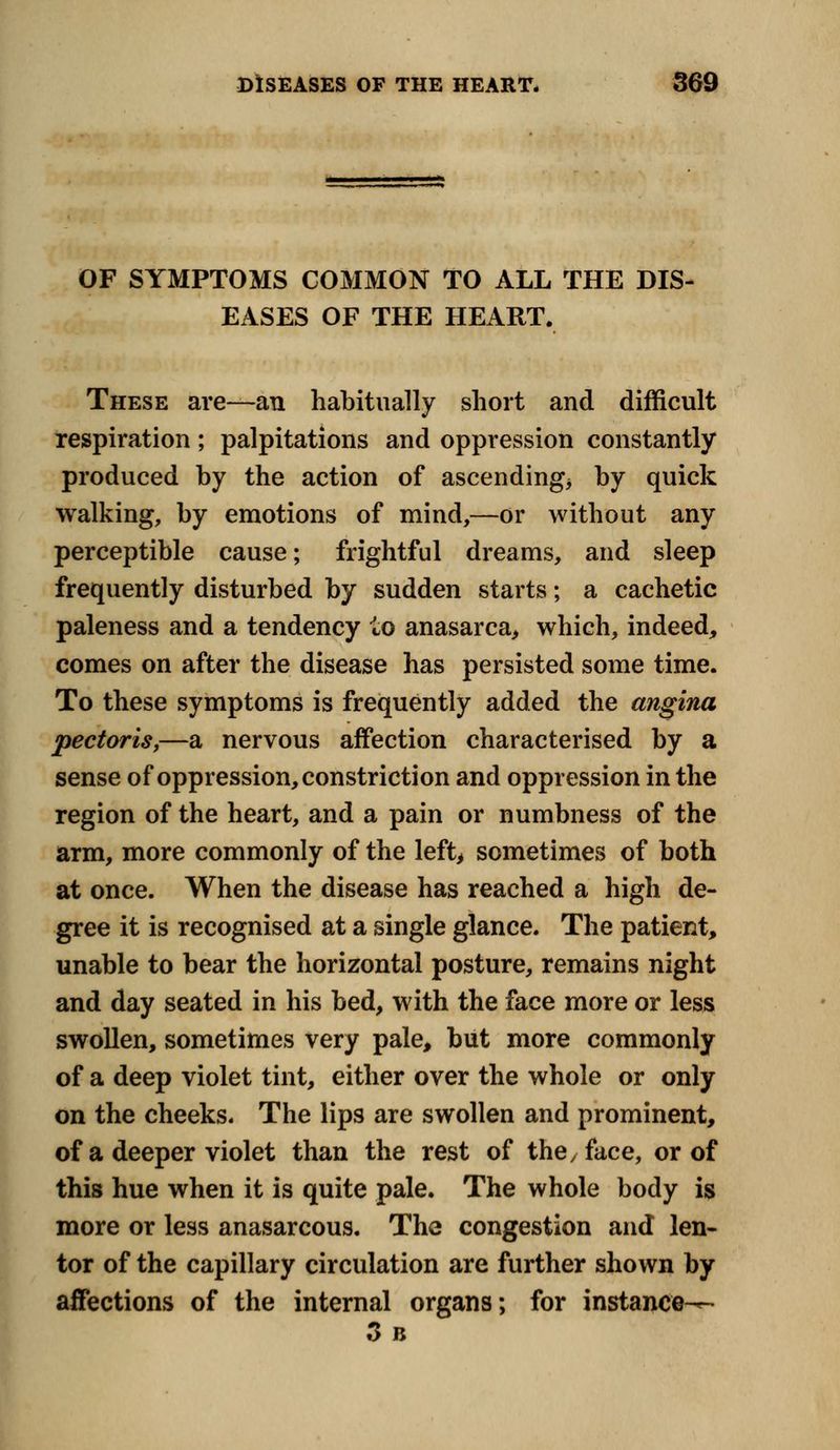 OF SYMPTOMS COMMON TO ALL THE DIS- EASES OF THE HEART. These are—an habitually short and difficult respiration; palpitations and oppression constantly produced by the action of ascending* by quick walking, by emotions of mind,—or without any perceptible cause; frightful dreams, and sleep frequently disturbed by sudden starts; a cachetic paleness and a tendency to anasarca, which, indeed, comes on after the disease has persisted some time. To these symptoms is frequently added the angina pectoris,—a nervous affection characterised by a sense of oppression, constriction and oppression in the region of the heart, and a pain or numbness of the arm, more commonly of the left, sometimes of both at once. When the disease has reached a high de- gree it is recognised at a single glance. The patient, unable to bear the horizontal posture, remains night and day seated in his bed, with the face more or less swollen, sometimes very pale, but more commonly of a deep violet tint, either over the whole or only on the cheeks. The lips are swollen and prominent, of a deeper violet than the rest of the/ face, or of this hue when it is quite pale. The whole body is more or less anasarcous. The congestion and len- tor of the capillary circulation are further shown by affections of the internal organs; for instance-^- 3 B