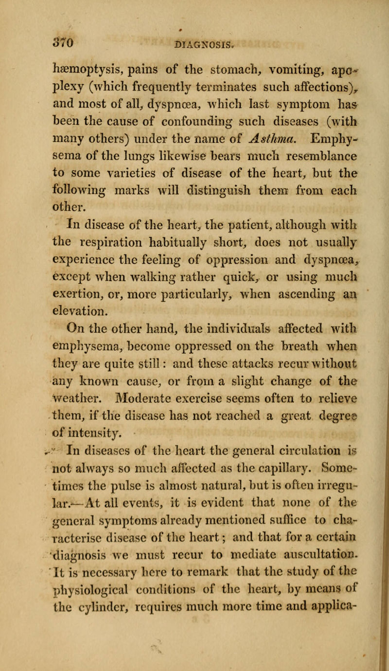 haemoptysis, pains of the stomach, vomiting, apo- plexy (which frequently terminates such affections)r and most of all, dyspnoea, which last symptom has been the cause of confounding such diseases (with many others) under the name of Asthma. Emphy- sema of the lungs likewise bears much resemblance to some varieties of disease of the heart, but the following marks will distinguish them from each other. In disease of the heart, the patient, although with the respiration habitually short, does not usually experience the feeling of oppression and dyspnoea, except when walking rather quick, or using much exertion, or, more particularly, when ascending an elevation. On the other hand, the individuals affected with emphysema, become oppressed on the breath when they are quite still: and these attacks recur without any known cause, or from a slight change of the weather. Moderate exercise seems often to relieve them, if the disease has not reached a great degree of intensity. In diseases of the heart the general circulation is not always so much affected as the capillary. Some- times the pulse is almost natural, but is often irregu- lar.—At all events, it is evident that none of the general symptoms already mentioned suffice to cha- racterise disease of the heart; and that for a certain diagnosis we must recur to mediate auscultation. It is necessary here to remark that the study of the physiological conditions of the heart, by means of the cylinder, requires much more time and applica-