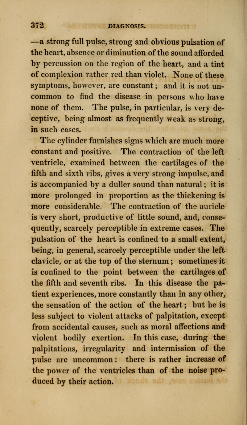 —a strong full pulse, strong and obvious pulsation of the heart, absence or diminution of the sound afforded by percussion on the region of the heart, and a tint of complexion rather red than violet. None of these symptoms, however, are constant; and it is not un- common to find the disease in persons who have none of them. The pulse, in particular, is very de- ceptive, being almost as frequently weak as strong, in such cases. The cylinder furnishes signs which are much more constant and positive. The contraction of the left ventricle, examined between the cartilages of the fifth and sixth ribs, gives a very strong impulse, and is accompanied by a duller sound than natural; it is more prolonged in proportion as the thickening is more considerable. The contraction of the auricle is very short, productive of little sound, and, conse- quently, scarcely perceptible in extreme cases. The pulsation of the heart is confined to a small extent, being, in general, scarcely perceptible under the left clavicle, or at the top of the sternum; sometimes it is confined to the point between the cartilages of the fifth and seventh ribs. In this disease the pa- tient experiences, more constantly than in any other, the sensation of the action of the heart; but he is less subject to violent attacks of palpitation, except from accidental causes, such as moral affections and violent bodily exertion. In this case, during the palpitations, irregularity and intermission of the pulse are uncommon: there is rather increase of the power of the ventricles than of the noise pro- duced by their action.