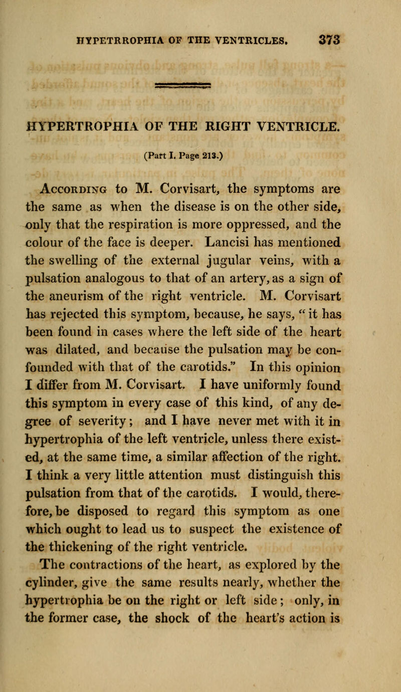 HYPERTROPHIA OF THE RIGHT VENTRICLE. (Pan I. Page 213.) According to M. Corvisart, the symptoms are the same as when the disease is on the other side, only that the respiration is more oppressed, and the colour of the face is deeper. Lancisi has mentioned the swelling of the external jugular veins, with a pulsation analogous to that of an artery, as a sign of the aneurism of the right ventricle. M. Corvisart has rejected this symptom, because, he says,  it has been found in cases where the left side of the heart was dilated, and because the pulsation may be con- founded with that of the carotids. In this opinion I differ from M. Corvisart. I have uniformly found this symptom in every case of this kind, of any de- gree of severity; and I have never met with it in hypertrophia of the left ventricle, unless there exist- ed, at the same time, a similar affection of the right. I think a very little attention must distinguish this pulsation from that of the carotids. I would, there- fore, be disposed to regard this symptom as one which ought to lead us to suspect the existence of the thickening of the right ventricle. The contractions of the heart, as explored by the cylinder, give the same results nearly, whether the hypertrophia be on the right or left side; only, in the former case, the shock of the heart's action is