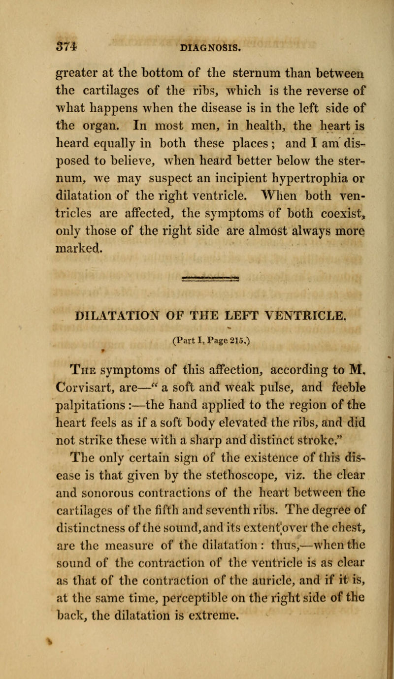 greater at the bottom of the sternum than between the cartilages of the ribs, which is the reverse of what happens when the disease is in the left side of the organ. In most men, in health, the heart is heard equally in both these places ; and I am dis- posed to believe, when heard better below the ster- num, we may suspect an incipient hypertrophia or dilatation of the right ventricle. When both ven- tricles are affected, the symptoms of both coexist, only those of the right side are almost always more marked. DILATATION OF THE LEFT VENTRICLE. (Part I, Page 215,) The symptoms of this affection, according to M, Corvisart, are— a soft and weak pulse, and feeble palpitations :—the hand applied to the region of the heart feels as if a soft body elevated the ribs, and did not strike these with a sharp and distinct stroke. The only certain sign of the existence of this dis- ease is that given by the stethoscope, viz. the clear and sonorous contractions of the heart between the cartilages of the fifth and seventh ribs. The degree of distinctness of the sound, and its extent over the chest, are the measure of the dilatation: thus,—when the sound of the contraction of the ventricle is as clear as that of the contraction of the auricle, and if it is, at the same time, perceptible on the right side of the back, the dilatation is extreme.