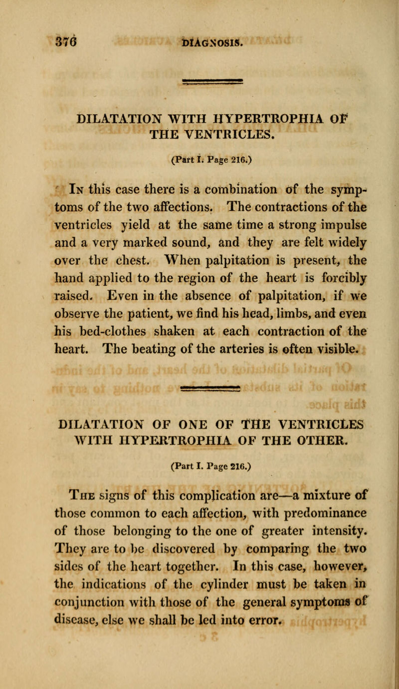 DILATATION WITH HYPERTROPHIC Of THE VENTRICLES. (Part I. Page 216.) In this case there is a combination of the symp- toms of the two affections. The contractions of the ventricles yield at the same time a strong impulse and a very marked sound, and they are felt widely over the chest. When palpitation is present, the hand applied to the region of the heart is forcibly raised. Even in the absence of palpitation, if we observe the patient, we find his head, limbs, and even his bed-clothes shaken at each contraction of the heart. The beating of the arteries is often visible. DILATATION OF ONE OF THE VENTRICLES WITH HYPERTROPHIA OF THE OTHER. (Part I. Page 216.) The signs of this complication are—a mixture of those common to each affection, with predominance of those belonging to the one of greater intensity. They are to be discovered by comparing the two sides of the heart together. In this case, however, the indications of the cylinder must be taken in conjunction with those of the general symptoms of disease, else we shall be led into error.