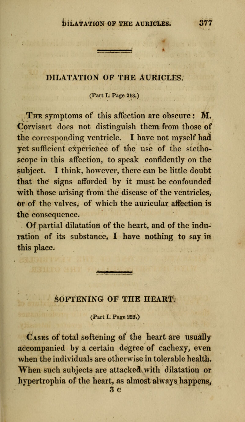DILATATION OF THE AURICLES. (Part I. Page 218.) The symptoms of this affection are obscure: M. Corvisart does not distinguish them from those of the corresponding ventricle. I have not myself had yet sufficient experience of the use of the stetho- scope in this affection, to speak confidently on the subject. I think, however, there can be little doubt that the signs afforded by it must be confounded with those arising from the disease of the ventricles, or of the valves, of which the auricular affection is the consequence. Of partial dilatation of the heart, and of the indu- ration of its substance, I have nothing to say in this place. SOFTENING OF THE HEART. (Part I, Page 222.) Cases of total softening of the heart are usually accompanied by a certain degree of cachexy, even when the individuals are otherwise in tolerable health. When such subjects are attacked with dilatation or hypertrophia of the heart, as almost always happens, 3 c