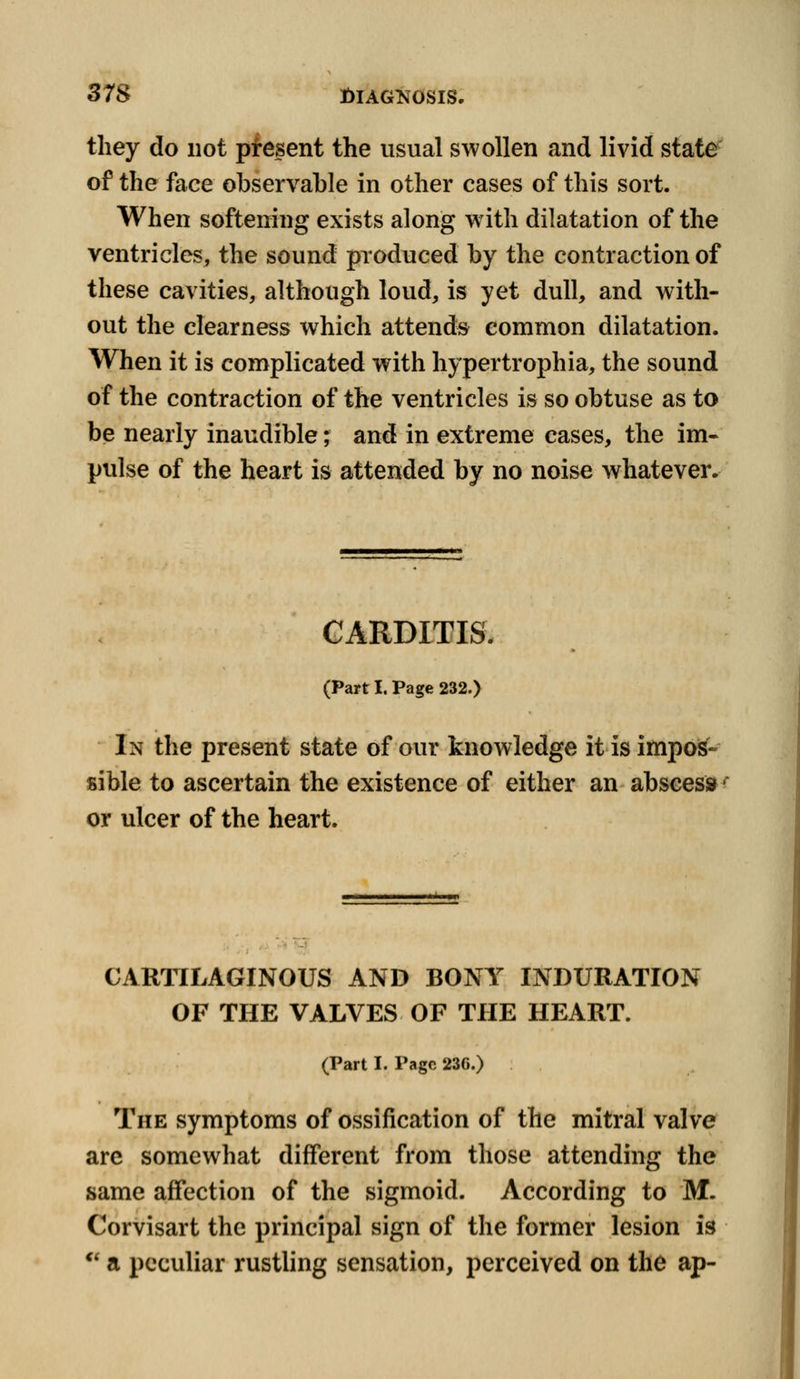 they do not present the usual swollen and livid state of the face observable in other cases of this sort. When softening exists along with dilatation of the ventricles, the sound produced by the contraction of these cavities, although loud, is yet dull, and with- out the clearness which attends common dilatation. When it is complicated with hypertrophia, the sound of the contraction of the ventricles is so obtuse as to be nearly inaudible; and in extreme cases, the im- pulse of the heart is attended by no noise whatever. CARDITIS. (Part I. Page 232.) In the present state of our knowledge it is impos- sible to ascertain the existence of either an abscess or ulcer of the heart. CARTILAGINOUS AND BONY INDURATION OF THE VALVES OF THE HEART. (Part I. Page 236.) The symptoms of ossification of the mitral valve arc somewhat different from those attending the same affection of the sigmoid. According to M. Corvisart the principal sign of the former lesion is  a peculiar rustling sensation, perceived on the ap-