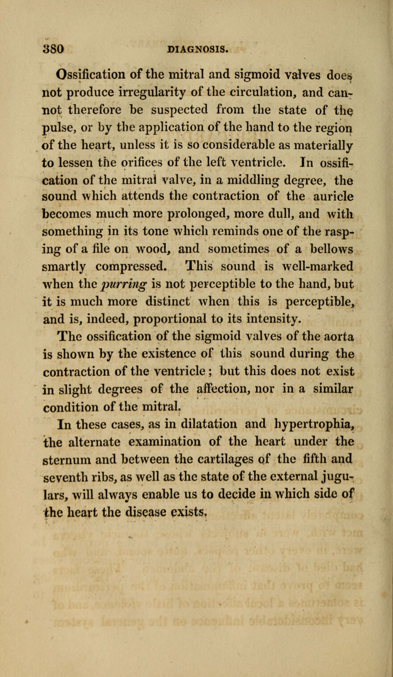 Ossification of the mitral and sigmoid valves does not produce irregularity of the circulation, and can- not therefore be suspected from the state of the pulse, or by the application of the hand to the region of the heart, unless it is so considerable as materially to lessen the orifices of the left ventricle. In ossifi- cation of the mitral valve, in a middling degree, the sound which attends the contraction of the auricle becomes much more prolonged, more dull, and with something in its tone which reminds one of the rasp- ing of a file on wood, and sometimes of a bellows smartly compressed. This sound is well-marked when the purring is not perceptible to the hand, but it is much more distinct when this is perceptible, and is, indeed, proportional to its intensity. The ossification of the sigmoid valves of the aorta is shown by the existence of this sound during the contraction of the ventricle; but this does not exist in slight degrees of the affection, nor in a similar condition of the mitral. In these cases, as in dilatation and hypertrophia, the alternate examination of the heart under the sternum and between the cartilages of the fifth and seventh ribs, as well as the state of the external jugu- lars, will always enable us to decide in which side of the heart the disease exists,