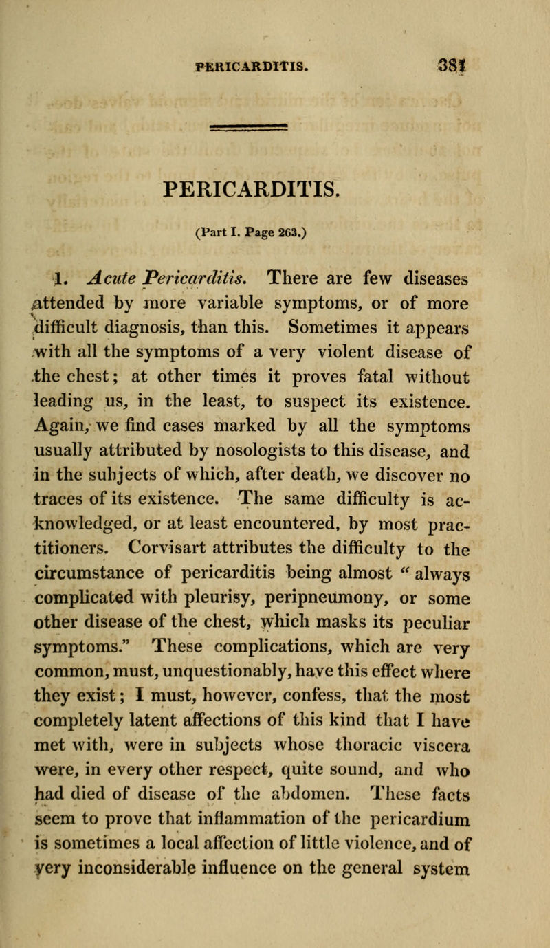PERICARDITIS. (Part I. Page 2G3.) 1. Acute Pericarditis. There are few diseases Attended by more variable symptoms, or of more difficult diagnosis, than this. Sometimes it appears with all the symptoms of a very violent disease of the chest; at other times it proves fatal without leading us, in the least, to suspect its existence. Again, we find cases marked by all the symptoms usually attributed by nosologists to this disease, and in the subjects of which, after death, we discover no traces of its existence. The same difficulty is ac- knowledged, or at least encountered, by most prac- titioners. Corvisart attributes the difficulty to the circumstance of pericarditis being almost  always complicated with pleurisy, peripneumony, or some other disease of the chest, which masks its peculiar symptoms. These complications, which are very common, must, unquestionably, have this effect where they exist; I must, however, confess, that the most completely latent affections of this kind that I have met with, were in subjects whose thoracic viscera were, in every other respect, quite sound, and who had died of disease of the abdomen. These facts seem to prove that inflammation of the pericardium is sometimes a local affection of little violence, and of yery inconsiderable influence on the general system