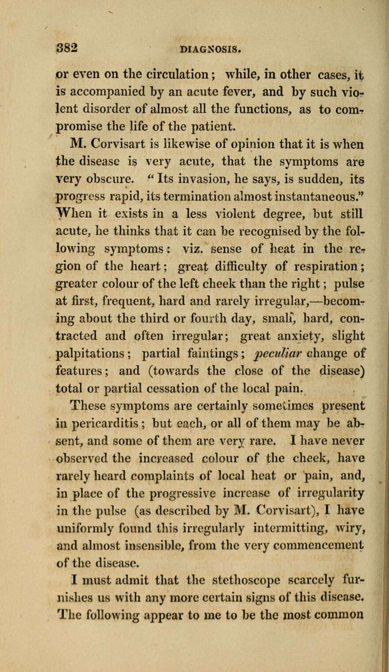 or even on the circulation; while, in other cases, i% is accompanied by an acute fever, and by such vio- lent disorder of almost all the functions, as to com- promise the life of the patient. M. Corvisart is likewise of opinion that it is when the disease is very acute, that the symptoms are very obscure.  Its invasion, he says, is sudden, its progress rapid, its termination almost instantaneous. When it exists in a less violent degree, but still acute, he thinks that it can be recognised by the fol- lowing symptoms: viz. sense of heat in the rer gion of the heart; great difficulty of respiration; greater colour of the left cheek than the right; pulse at first, frequent, hard and rarely irregular,—becom- ing about the third or fourth day, small* hard, con- tracted and often irregular; great anxiety, slight palpitations ; partial faintings; peculiar change of features; and (towards the close of the disease) total or partial cessation of the local pain. These symptoms are certainly sometimes present in pericarditis ; but each, or all of them may be ab- sent, and some of them are very rare. I have never observed the increased colour of the cheek, have rarely heard complaints of local heat or pain, and, in place of the progressive increase of irregularity in the pulse (as described by M. Corvisart), I have uniformly found this irregularly intermitting, wiry, and almost insensible, from the very commencement of the disease. I must admit that the stethoscope scarcely fur- nishes us with any more certain signs of this disease. The following appear to me to be the most common