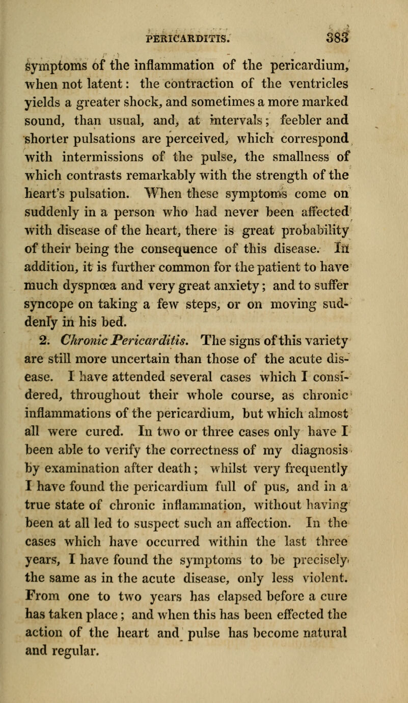 Symptoms of the inflammation of the pericardium, when not latent: the contraction of the ventricles yields a greater shock, and sometimes a more marked sound, than usual, and, at intervals; feebler and shorter pulsations are perceived, which correspond with intermissions of the pulse, the smallness of which contrasts remarkably with the strength of the heart's pulsation. When these symptoms come on suddenly in a person who had never been affected with disease of the heart, there is great probability of their being the consequence of this disease. Iil addition, it is further common for the patient to have much dyspnoea and very great anxiety; and to suffer syncope on taking a few steps, or on moving sud- denly in his bed. 2. Chronic Pericarditis. The signs of this variety are still more uncertain than those of the acute dis- ease. I have attended several cases which I consi- dered, throughout their whole course, as chronic inflammations of the pericardium, but which almost all were cured. In two or three cases only have I been able to verify the correctness of my diagnosis by examination after death; whilst very frequently I have found the pericardium full of pus, and in a true state of chronic inflammation, without having been at all led to suspect such an affection. In the cases which have occurred within the last three years, I have found the symptoms to be precisely, the same as in the acute disease, only less violent. From one to two years has elapsed before a cure has taken place; and when this has been effected the action of the heart and_ pulse has become natural and regular.