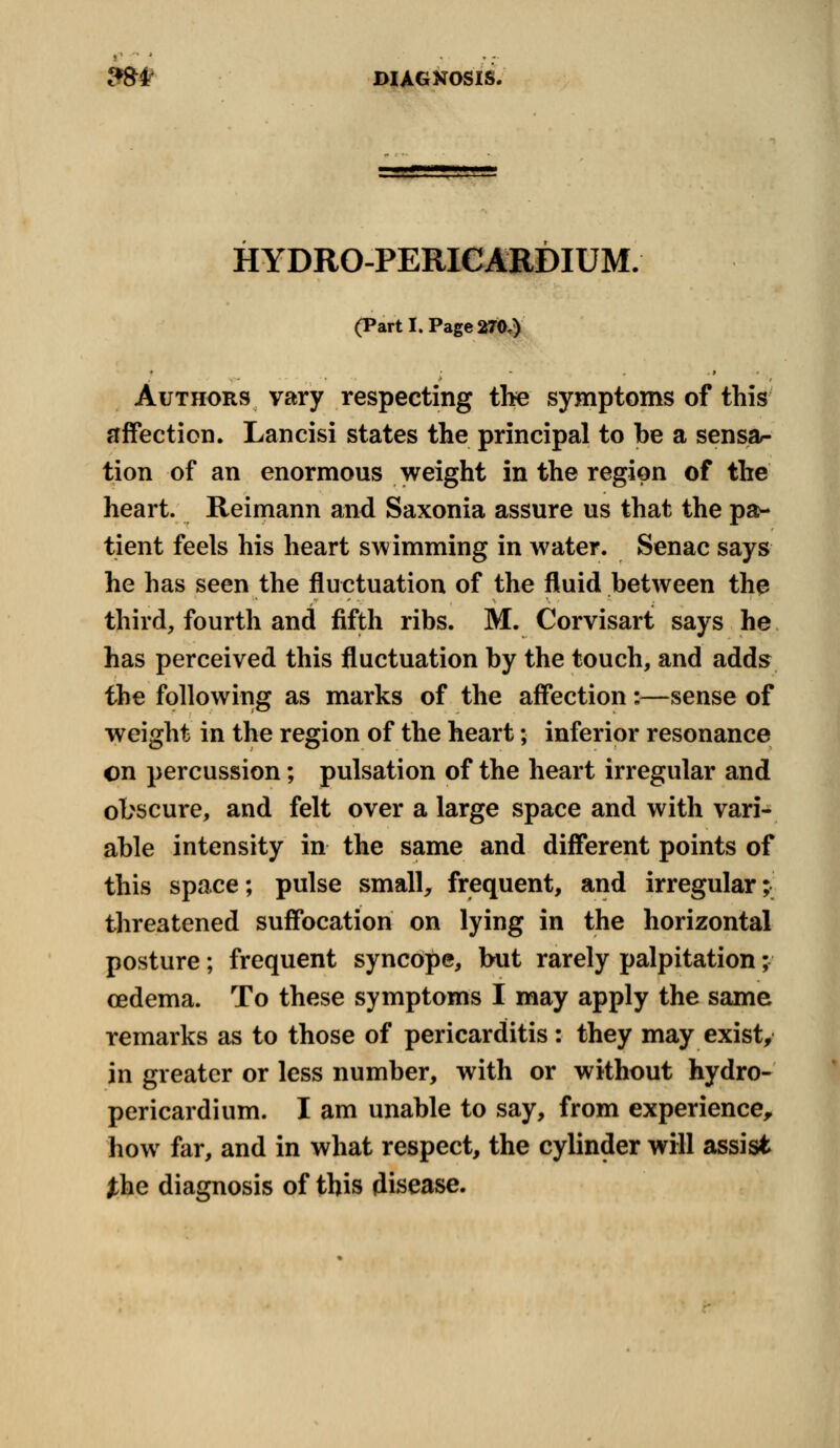 HYDRO-PERICARDIUM. (Part I. Page 270.) * ■ - . 9 « Authors vary respecting the symptoms of this affection. Lancisi states the principal to be a sensa- tion of an enormous weight in the region of the heart. Reimann and Saxonia assure us that the pa- tient feels his heart swimming in water. Senac says he has seen the fluctuation of the fluid between the third, fourth and fifth ribs. M. Corvisart says he has perceived this fluctuation by the touch, and adds the following as marks of the affection:—sense of weight in the region of the heart; inferior resonance on percussion; pulsation of the heart irregular and obscure, and felt over a large space and with vari- able intensity in the same and different points of this space; pulse small, frequent, and irregular; threatened suffocation on lying in the horizontal posture; frequent syncope, but rarely palpitation; cedema. To these symptoms I may apply the same remarks as to those of pericarditis: they may exist, in greater or less number, with or without hydro- pericardium. I am unable to say, from experience, how far, and in what respect, the cylinder will assist the diagnosis of this disease.