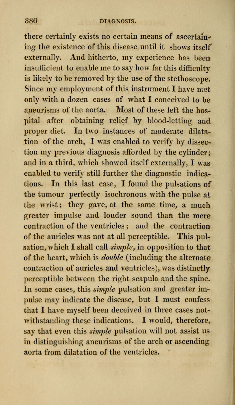 there certainly exists no certain means of ascertain-' ing the existence of this disease until it shows itself externally. And hitherto, my experience has been insufficient to enable me to say how far this difficulty is likely to be removed by the use of the stethoscope. Since my employment of this instrument I have met only with a dozen cases of what I conceived to be aneurisms of the aorta. Most of these left the hos- pital after obtaining relief by blood-letting and proper diet. In two instances of moderate dilata- tion of the arch, I was enabled to verify by dissec- tion my previous diagnosis afforded by the cylinder; and in a third, which showed itself externally, I was enabled to verify still further the diagnostic indica- tions. In this last case, I found the pulsations of the tumour perfectly isochronous with the pulse at the wrist; they gave, at the same time, a much greater impulse and louder sound than the mere contraction of the ventricles ; and the contraction of the auricles was not at all perceptible. This pul- sation, which I shall call simple, in opposition to that of the heart, which is double (including the alternate contraction of auricles and ventricles), was distinctly perceptible between the right scapula and the spine. In some cases, this simple pulsation and greater im- pulse may indicate the disease, but I must confess that I have myself been deceived in three cases not- withstanding these indications. I would, therefore, say that even this simple pulsation will not assist us in distinguishing aneurisms of the arch or ascending aorta from dilatation of the ventricles.