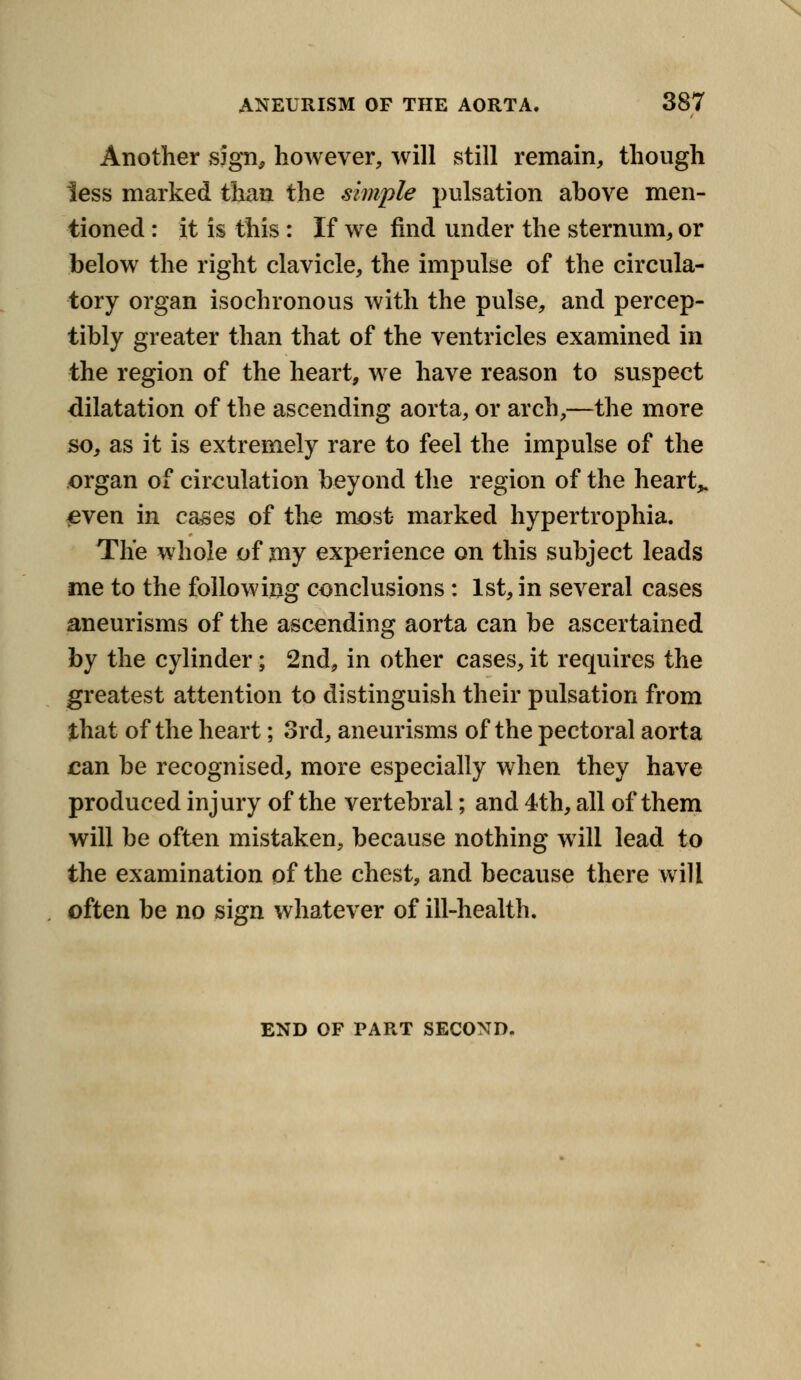 N ANEURISM OF THE AORTA. 387 Another sjgn, however, will still remain, though less marked than the simple pulsation above men- tioned : it is this: If we find under the sternum, or below the right clavicle, the impulse of the circula- tory organ isochronous with the pulse, and percep- tibly greater than that of the ventricles examined in the region of the heart, we have reason to suspect dilatation of the ascending aorta, or arch,—the more so, as it is extremely rare to feel the impulse of the organ of circulation beyond the region of the heart,. £ven in cases of the most marked hypertrophia. The whole of my experience on this subject leads me to the following conclusions: 1st, in several cases aneurisms of the ascending aorta can be ascertained by the cylinder; 2nd, in other cases, it requires the greatest attention to distinguish their pulsation from that of the heart; 3rd, aneurisms of the pectoral aorta can be recognised, more especially when they have produced injury of the vertebral; and 4th, all of them will be often mistaken, because nothing will lead to the examination of the chest, and because there will often be no sign whatever of ill-health. END OF PART SECOND.