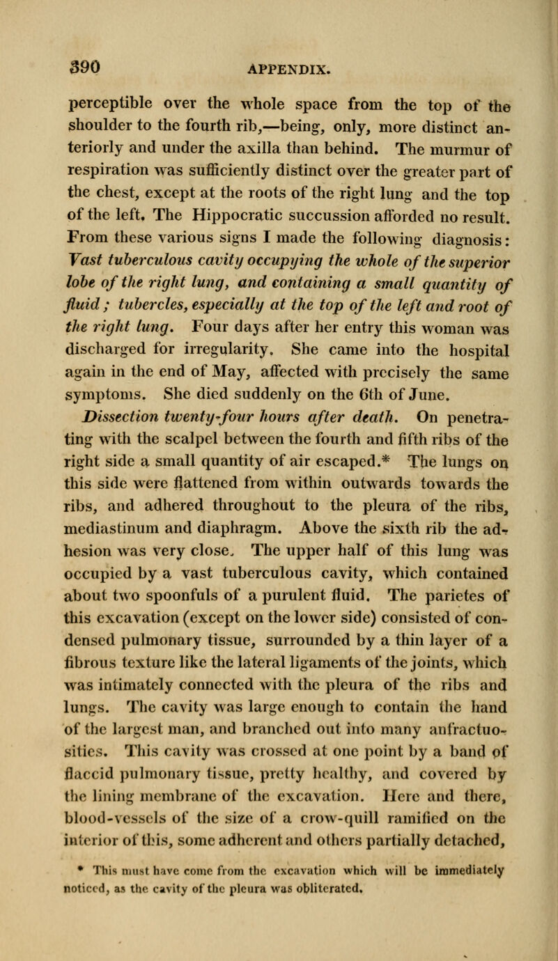 perceptible over the whole space from the top of the shoulder to the fourth rib,—being, only, more distinct an- teriorly and under the axilla than behind. The murmur of respiration was sufficiently distinct over the greater part of the chest, except at the roots of the right lung and the top of the left. The Hippocratic succussion afforded no result. From these various signs I made the following diagnosis: Vast tuberculous cavity occupying the whole of the superior lobe of the right lung, and containing a small quantity of fluid ; tubercles, especially at the top of the left and root of the right lung. Four days after her entry this woman was discharged for irregularity. She came into the hospital again in the end of May, affected with precisely the same symptoms. She died suddenly on the 6th of June. Dissection twenty-four hours after death. On penetra- ting with the scalpel between the fourth and fifth ribs of the right side a small quantity of air escaped.* The lungs on this side were flattened from within outwards towards the ribs, and adhered throughout to the pleura of the ribs, mediastinum and diaphragm. Above the sixth rib the ad- hesion was very close. The upper half of this lung was occupied by a vast tuberculous cavity, which contained about two spoonfuls of a purulent fluid. The parietes of this excavation (except on the lower side) consisted of con- densed pulmonary tissue, surrounded by a thin layer of a fibrous texture like the lateral ligaments of the joints, which was intimately connected with the pleura of the ribs and lungs. The cavity was large enough to contain the hand of the largest man, and branched out into many anfractuo- sities. This cavity was crossed at one point by a band pf flaccid pulmonary tissue, pretty healthy, and covered by the lining membrane of the excavation. Here and there, blood-vessels of the size of a crow-quill ramified on the interior of this, some adherent and others partially detached, * This must have come from the excavation which will be immediately noticed, as the cavity of the pleura was obliterated.