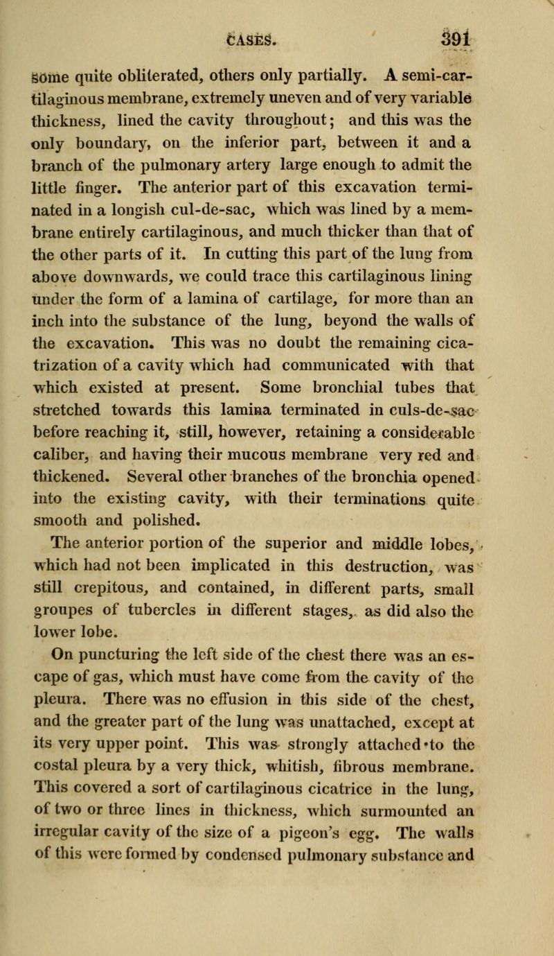 gome quite obliterated, others only partially. A semi-car- tilaginous membrane, extremely uneven and of very variable thickness, lined the cavity throughout; and this was the only boundary, on the inferior part, between it and a branch of the pulmonary artery large enough to admit the little finger. The anterior part of this excavation termi- nated in a longish cul-de-sac, which was lined by a mem- brane entirely cartilaginous, and much thicker than that of the other parts of it. In cutting this part of the lung from above downwards, we could trace this cartilaginous lining under the form of a lamina of cartilage, for more than an inch into the substance of the lung, beyond the walls of the excavation. This was no doubt the remaining cica- trization of a cavity which had communicated with that which existed at present. Some bronchial tubes that stretched towards this lamina terminated in culs-de-sac before reaching it, still, however, retaining a considerable caliber, and having their mucous membrane very red and thickened. Several other branches of the bronchia opened into the existing cavity, with their terminations quite smooth and polished. The anterior portion of the superior and middle lobes, which had not been implicated in this destruction, was still crepitous, and contained, in different parts, small groupes of tubercles in different stages,, as did also the lower lobe. On puncturing the left side of the chest there was an es- cape of gas, which must have come from the cavity of the pleura. There was no effusion in this side of the chest, and the greater part of the lung was unattached, except at its very upper point. This was strongly attached-to the costal pleura by a very thick, whitish, fibrous membrane. This covered a sort of cartilaginous cicatrice in the lung, of two or three lines in thickness, which surmounted an irregular cavity of the size of a pigeon's egg. The walls of this were formed by condensed pulmonary .substance and