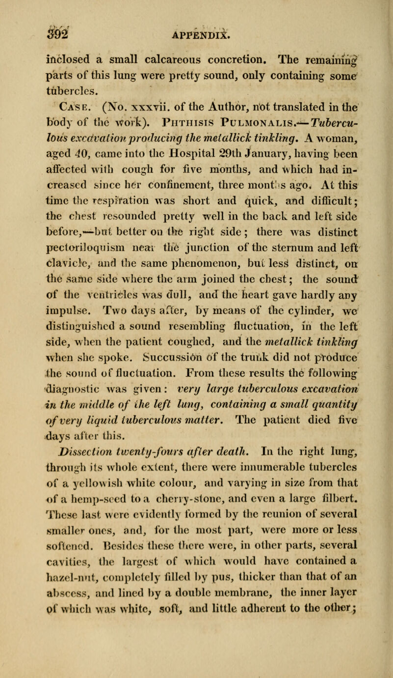 - f 392 APPENDIX. inclosed a small calcareous concretion. The remaining parts of this lung were pretty sound, only containing some tubercles. Case. (No. xxxvii. of the Author, not translated in the body of the work). Phthisis PuLMONALis.-^-Tw&ercw- lous excdvaiion producing the meiallick tinkling. A woman, aged 40, came into the Hospital 29th January, having been affected with cough for five months, and which had in- creased since her confinement, three mentis ago. At this time the respiration was short and quick, and difficult; the chest resounded pretty well in the back and left side before,*—but better on the right side ; there was distinct pectoriloquism near the junction of the sternum and left clavicle, and the same phenomenon, but less distinct, on the same side where the arm joined the chest; the sound of the ventricles was dull, and the heart gave hardly any impulse. Two days after, by means of the cylinder, we distinguished a sound resembling fluctuation, in the left side, when the patient coughed, and the metallick tinkling when she spoke. Succussi6n of the trunk did not produce the sound of fluctuation. From these results the following diagnostic was given: very large tuberculous excavation in the middle of the left lung, containing a small quantity of very liquid tuberculous matter. The patient died five days after this. Dissection twenty-fours after death. In the right lung, through its whole extent, there were innumerable tubercles of a yellowish white colour, and varying in size from that of a hemp-seed to a cherry-stone, and even a large filbert. These last were evidently formed by the reunion of several smaller ones, and, for the most part, were more or less softened. Besides these there were, in other parts, several cavities, the largest of which would have contained a hazel-nnt, completely filled by pus, thicker than that of an abscess, and lined by a double membrane, the inner layer of which was white, soft, and little adherent to the other;