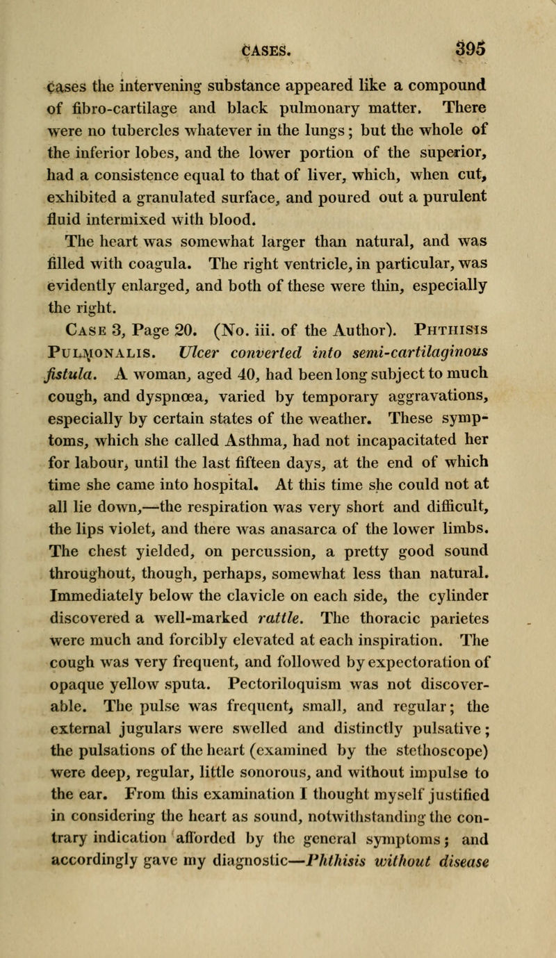 Cases the intervening substance appeared like a compound of fibro-cartilage and black pulmonary matter. There were no tubercles whatever in the lungs; but the whole of the inferior lobes, and the lower portion of the superior, had a consistence equal to that of liver, which, when cut, exhibited a granulated surface, and poured out a purulent fluid intermixed with blood. The heart was somewhat larger than natural, and was filled with coagula. The right ventricle, in particular, was evidently enlarged, and both of these were thin, especially the right. Case 3, Page 20. (No. iii. of the Author). Phthisis Pul]\ionalis. Ulcer converted into semi-cartilaginous fistula. A woman, aged 40, had been long subject to much cough, and dyspnoea, varied by temporary aggravations, especially by certain states of the weather. These symp- toms, which she called Asthma, had not incapacitated her for labour, until the last fifteen days, at the end of which time she came into hospital. At this time she could not at all lie down,—the respiration was very short and difficult, the lips violet, and there was anasarca of the lower limbs. The chest yielded, on percussion, a pretty good sound throughout, though, perhaps, somewhat less than natural. Immediately below the clavicle on each side, the cylinder discovered a well-marked rattle. The thoracic parietes were much and forcibly elevated at each inspiration. The cough was very frequent, and followed by expectoration of opaque yellow sputa. Pectoriloquism was not discover- able. The pulse was frequent^ small, and regular; the external jugulars were swelled and distinctly pulsative; the pulsations of the heart (examined by the stethoscope) were deep, regular, little sonorous, and without impulse to the ear. From this examination I thought myself justified in considering the heart as sound, notwithstanding the con- trary indication afforded by the general symptoms; and accordingly gave my diagnostic—Phthisis without disease