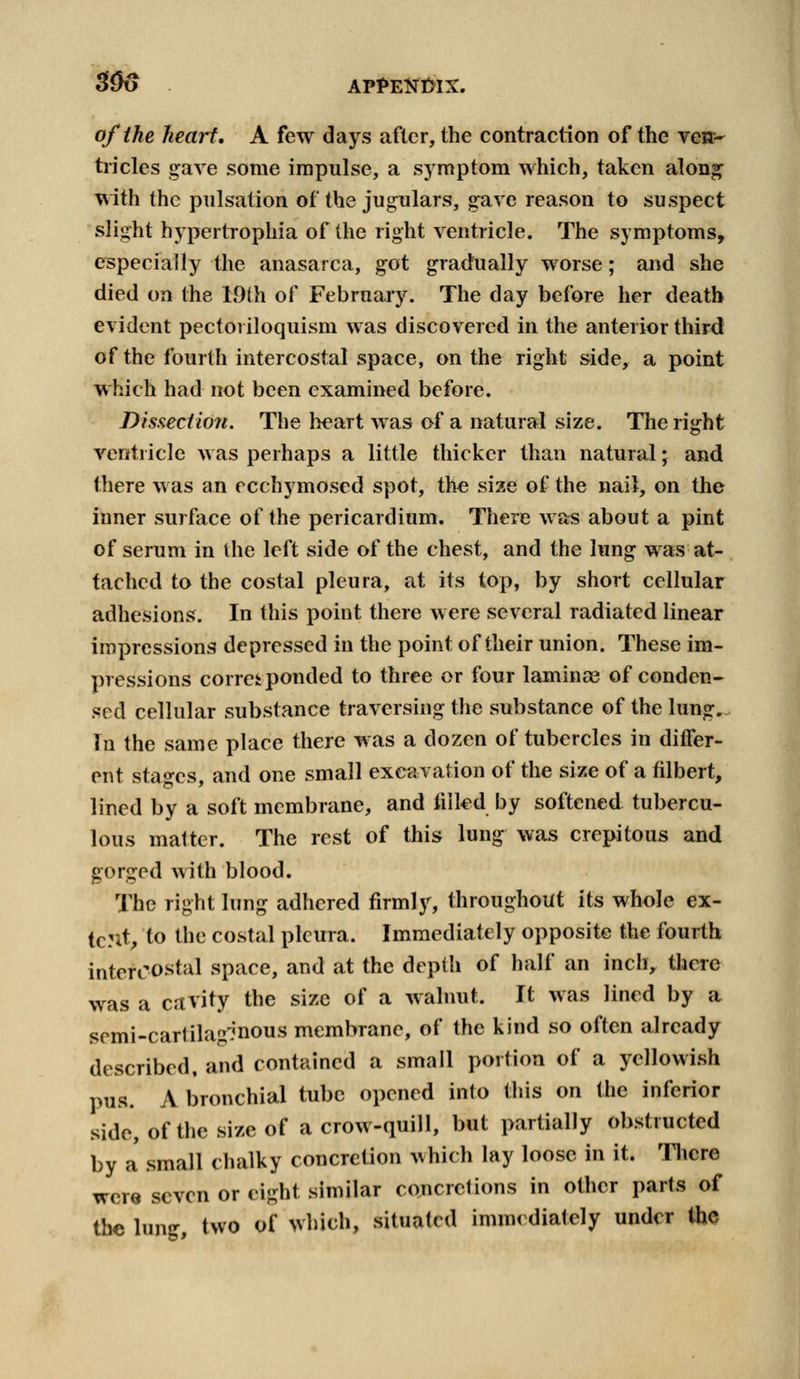 of the heart, A few days after, the contraction of the ve»~ tricles gave some impulse, a symptom which, taken along with the pulsation of the jugulars, gave reason to suspect slight hypertrophia of the right ventricle. The symptoms, especially the anasarca, got gradually worse; and she died on the 19th of February. The day before her death evident pectoi iloquism was discovered in the anterior third of the fourth intercostal space, on the right side, a point which had not been examined before. Dissection. The heart was of a natural size. The right ventricle was perhaps a little thicker than natural; and there was an ecchymosed spot, the size of the nail, on the inner surface of the pericardium. There was about a pint of serum in the left side of the chest, and the lung was at- tached to the costal pleura, at its top, by short cellular adhesions. In this point there were several radiated linear impressions depressed in the point of their union. These im- pressions correi ponded to three or four laminae of conden- sed cellular substance traversing the substance of the lung. In the same place there was a dozen of tubercles in differ- ent stages, and one small excavation of the size of a filbert, lined by a soft membrane, and filled by softened tubercu- lous matter. The rest of this lung was crepitous and gorged with blood. The right lung adhered firmly, throughout its whole ex- tent,, to the costal pleura. Immediately opposite the fourth intercostal space, and at the depth of half an inch, there was a cavity the size of a walnut. It was lined by a somi-cartila^nous membrane, of the kind so often already described, and contained a small portion of a yellowish pus. A bronchial tube opened into this on the inferior side, of the size of a crow-quill, but partially obstructed by a small chalky concretion ^hich lay loose in it. There were seven or eight similar concretions in other parts of the lung, two of which, situated immediately under the