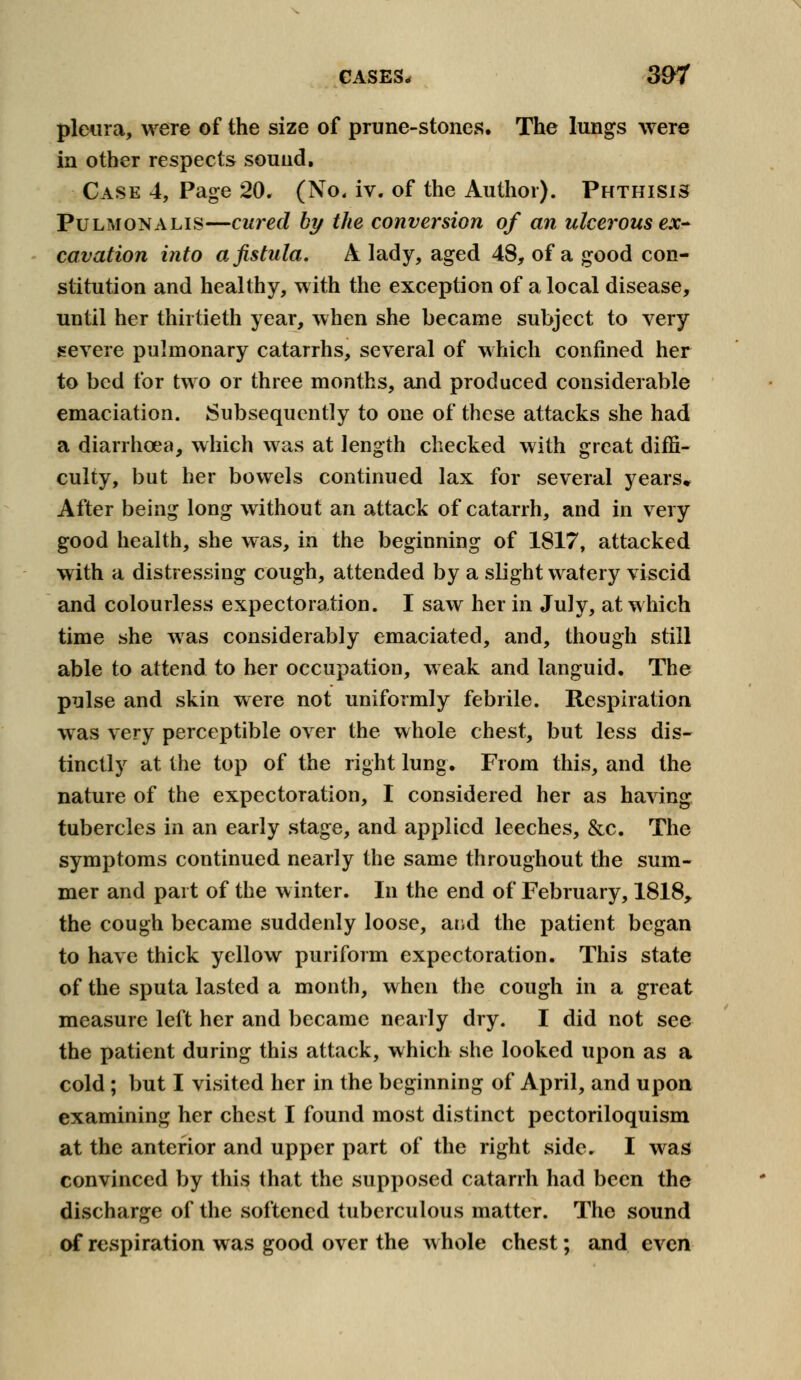 CASES, 307 pleura, were of the size of prune-stones. The lungs were in other respects sound, Case 4, Page 20. (No. iv. of the Author). Phthisis Pulmonalis—cured by the conversion of an ulcerous ex- cavation into a fistula. A lady, aged 48, of a good con- stitution and healthy, with the exception of a local disease, until her thirtieth year, when she became subject to very severe pulmonary catarrhs, several of which confined her to bed for two or three months, and produced considerable emaciation. Subsequently to one of these attacks she had a diarrhoea, which was at length checked with great diffi- culty, but her bowels continued lax for several years* After being long without an attack of catarrh, and in very good health, she was, in the beginning of 1817, attacked with a distressing cough, attended by a slight watery viscid and colourless expectoration. I saw her in July, at which time she was considerably emaciated, and, though still able to attend to her occupation, weak and languid. The pulse and skin were not uniformly febrile. Respiration was very perceptible over the whole chest, but less dis- tinctly at the top of the right lung. From this, and the nature of the expectoration, I considered her as having tubercles in an early stage, and applied leeches, &c. The symptoms continued nearly the same throughout the sum- mer and part of the winter. In the end of February, 1818, the cough became suddenly loose, and the patient began to have thick yellow puriform expectoration. This state of the sputa lasted a month, when the cough in a great measure left her and became nearly dry. I did not see the patient during this attack, which she looked upon as a cold; but I visited her in the beginning of April, and upon examining her chest I found most distinct pectoriloquism at the anterior and upper part of the right side. I was convinced by this that the supposed catarrh had been the discharge of the softened tuberculous matter. The sound of respiration was good over the whole chest; and even
