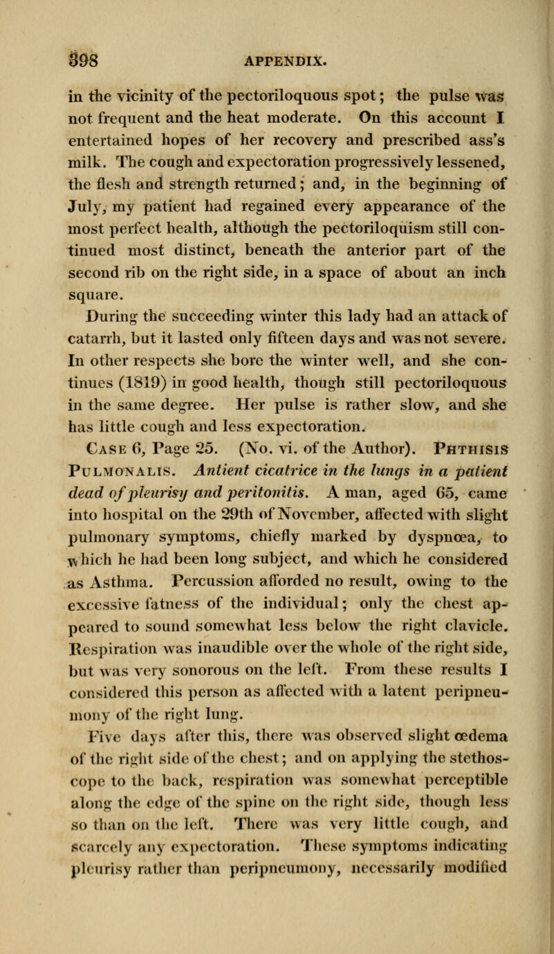 in the vicinity of the pectoriloquous spot; the pulse was not frequent and the heat moderate. On this account I entertained hopes of her recovery and prescribed ass's milk. The cough and expectoration progTessively lessened, the flesh and strength returned; and, in the beginning of July, my patient had regained every appearance of the most perfect health, although the pectoriloquism still con- tinued most distinct, beneath the anterior part of the second rib on the right side, in a space of about an inch square. During the succeeding winter this lady had an attack of catarrh, but it lasted only fifteen days and was not severe. In other respects she bore the winter well, and she con- tinues (1819) in good health, though still pectoriloquous in the same degree. Her pulse is rather slow, and she has little cough and less expectoration. Case 6, Page 25. (No. vi. of the Author). Phthisis Pulmonalis. Antient cicatrice in the hmgs in a patient dead of pleurisy and peritonitis. A man, aged 65, came into hospital on the 29th of November, affected with slight pulmonary symptoms, chiefly marked by dyspnoea, to which he had been long subject, and which he considered as Asthma. Percussion afforded no result, owing to the excessive fatness of the individual; only the chest ap- peared to sound somewhat less below the right clavicle. Respiration was inaudible over the whole of the right side, but was very sonorous on the left. From these results I considered this person as affected with a latent peripneu- mony of the right lung. Five days after this, there was observed slight cedema of the right side of the chest; and on applying the stethos- cope to tin back, respiration was somewhat perceptible along the edge of the spine on the right side, though less so than on the left. There was very little cough, and Scarcely any c\j>( ctoration. These symptoms indicating pleurisy rather than peripneumony, necessarily modified