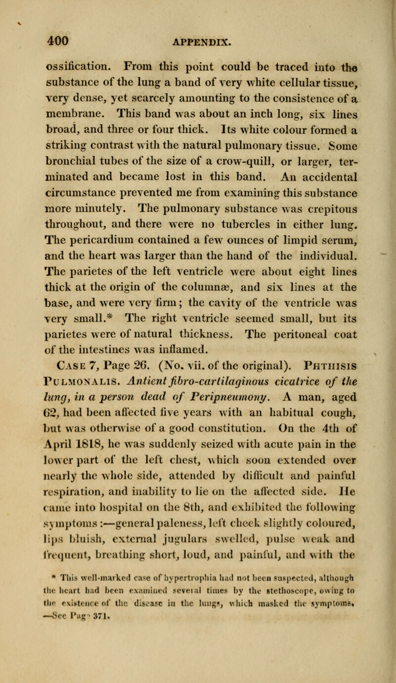 ossification. From this point could be traced into the substance of the lung a band of very white cellular tissue, very dense, yet scarcely amounting to the consistence of a membrane. This band was about an inch long, six lines broad, and three or four thick. Its white colour formed a striking contrast with the natural pulmonary tissue. Some bronchial tubes of the size of a crow-quill, or larger, ter- minated and became lost in this band. An accidental circumstance prevented me from examining this substance more minutely. The pulmonary substance was crepitous throughout, and there were no tubercles in either lung. The pericardium contained a few ounces of limpid serum, and the heart was larger than the hand of the individual. The parietes of the left ventricle were about eight lines thick at the origin of the columnae, and six lines at the base, and were very firm; the cavity of the ventricle was very small.* The right ventricle seemed small, but its parietes were of natural thickness. The peritoneal coat of the intestines was inflamed. Case 7, Page 26. (JSTo. vii. of the original). Phthisis Pulmonalis. Antient fibro-cartilaginous cicatrice of the lung, in a person dead of Peripneumony. A man, aged 62, had been affected five years with an habitual cough, but was otherwise of a good constitution. On the 4th of April 1818, he was suddenly seized with acute pain in the lower part of the left chest, which soon extended over nearly the whole side, attended by difficult and painful respiration, and inability to lie on the affected side. He came into hospital on the 8th, and exhibited the following s\ mptoms :—general paleness, left cheek slightly coloured, lips bluish, external jugulars swelled, pulse weak and frequent, breathing short, loud, and painful, and with the * This well-marked case of hypeitrophia had not been suspected, although the heart had been examined ie?eral times by the stethoscope, owing to thf existence of the disease ia the longs, which masked the symptoms. —See Pag • 371.