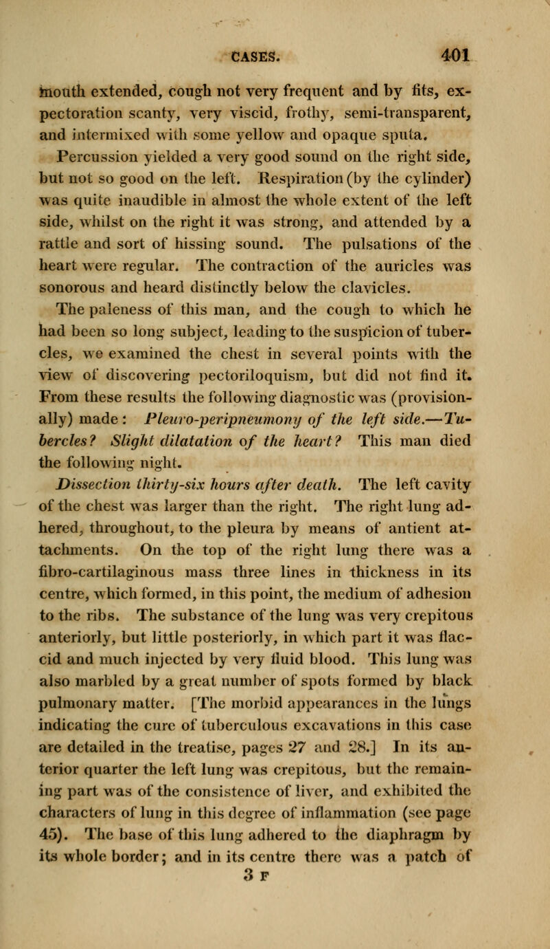 mouth extended, cough not very frequent and by fits, ex- pectoration scanty, very viscid, frothy, semi-transparent, and intermixed with some yellow and opaque sputa. Percussion yielded a very good sound on the right side, but not so good on the left. Respiration (by the cylinder) was quite inaudible in almost the whole extent of the left side, whilst on the right it was strong, and attended by a rattle and sort of hissing sound. The pulsations of the heart were regular. The contraction of the auricles was sonorous and heard distinctly below the clavicles. The paleness of this man, and the cough to which he had been so long subject, leading to the suspicion of tuber- cles, we examined the chest in several points with the view of discovering pectoriloquism, but did not find it. From these results the following diagnostic was (provision- ally) made : Pleuro-peripneumony of the left side.—Tw- bercles ? Slight dilatation of the heart ? This man died the following night. Dissection thirty-six hours after death. The left cavity of the chest was larger than the right. The right lung ad- hered, throughout, to the pleura by means of antient at- tachments. On the top of the right lung there was a fibro-cartilaginous mass three lines in thickness in its centre, which formed, in this point, the medium of adhesion to the ribs. The substance of the lung was very crepitous anteriorly, but little posteriorly, in which part it was flac- cid and much injected by very fluid blood. This lung was also marbled by a great number of spots formed by black pulmonary matter. [The morbid appearances in the lungs indicating the cure of tuberculous excavations in this case are detailed in the treatise, pages 27 and 28.] In its an- terior quarter the left lung was crepitous, but the remain- ing part was of the consistence of liver, and exhibited the characters of lung in this degree of inflammation (see page 45). The base of this lung adhered to the diaphragm by its whole border; and in its centre there was a patch of 3f