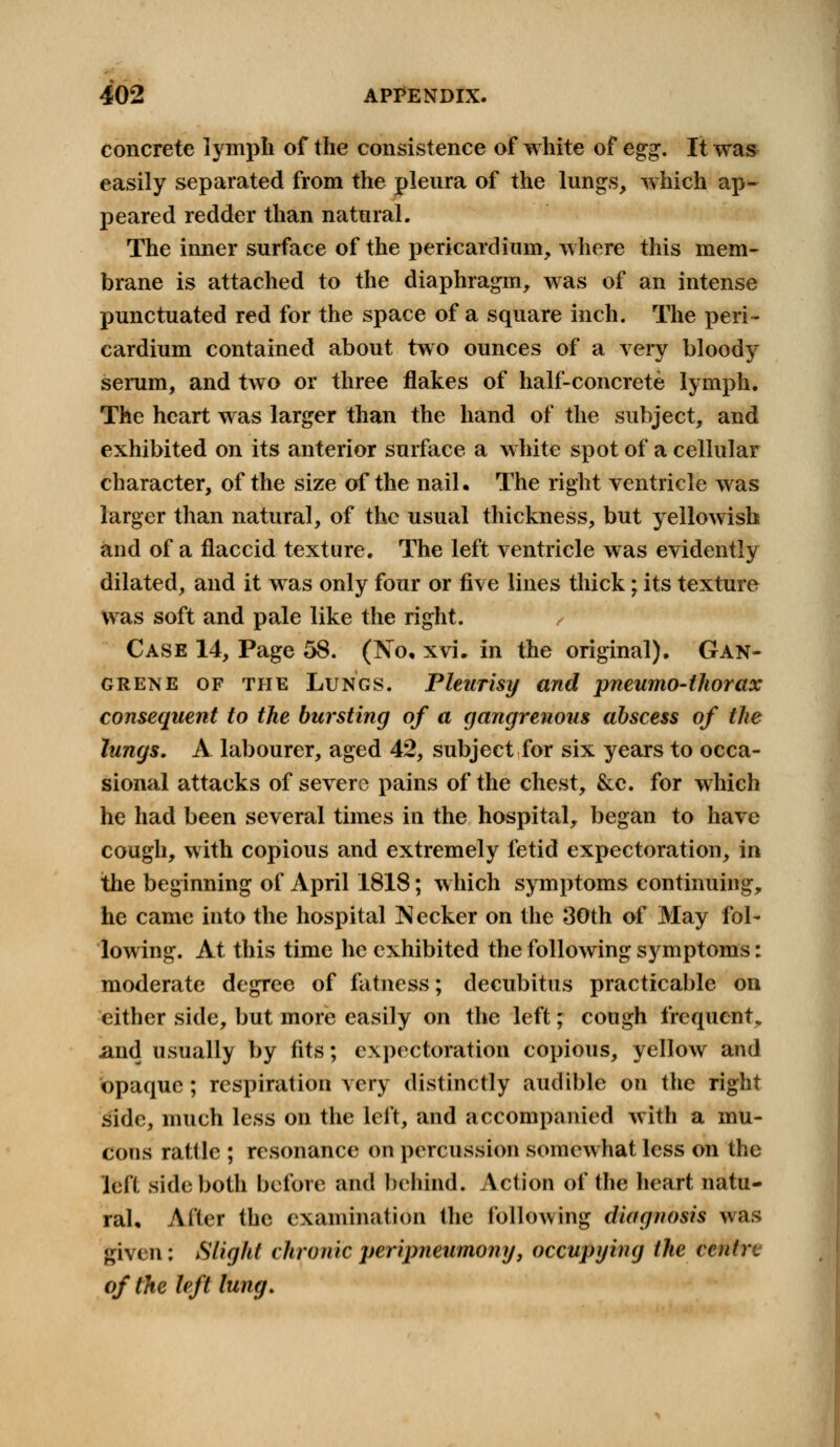 concrete lymph of the consistence of white of egg. It was easily separated from the pleura of the lungs, which ap- peared redder than natural. The inner surface of the pericardium, where this mem- brane is attached to the diaphragm, was of an intense punctuated red for the space of a square inch. The peri- cardium contained about two ounces of a very bloody serum, and two or three flakes of half-concrete lymph. The heart was larger than the hand of the subject, and exhibited on its anterior surface a white spot of a cellular character, of the size of the nail. The right ventricle was larger than natural, of the usual thickness, but yellowish and of a flaccid texture. The left ventricle was evidently dilated, and it was only four or five lines thick; its texture was soft and pale like the right. / Case 14, Page 58. (No, xvi. in the original). Gan- grene of the Lungs. Pleurisy and pneumo-thorax consequent to the bursting of a gangrenous abscess of the lungs. A labourer, aged 42, subject for six years to occa- sional attacks of severe pains of the chest, &c. for which he had been several times in the hospital, began to have cough, with copious and extremely fetid expectoration, in the beginning of April 1818; which symptoms continuing, he came into the hospital Necker on the 30th of May fol- lowing. At this time he exhibited the following symptoms: moderate degree of fatness; decubitus practicable on either side, but more easily on the left; cough frequent* and usually by fits; expectoration copious, yellow and opaque; respiration very distinctly audible on the right side, much less on the left, and accompanied with a mu- cons ratlle ; resonance on percussion somewhat less on the left side both before and behind. Action of (he heart natu- ral. After the examination the following diagnosis was given: Slight chronic peripneumony, occupying the centre of the left lung.