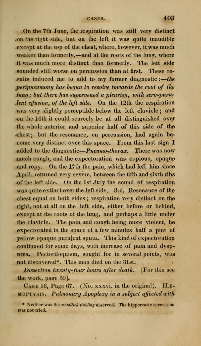 On the 7th June, the respiration was still very distinct on the right side, but on the left it was quite inaudible except at the top of the chest, where, however, it was much weaker than formerly,—and at the roots of the lung, where it was much more distinct than formerly. The left side sounded still worse on percussion than at first. These re- sults induced me to add to my former diagnostic:—the peripneumony has begun to resolve towards the root of the lung ; but there has supervened a pleurisy, with sero-puru- lent effusion, of the left side. On the 12th the respiration was very slightly perceptible below the left clavicle ; and on the 16th it could scarcely be at all distinguished over the whole anterior and superior half of this side of the chest; but the resonance, on percussion, had again be- come very distinct over this space. From this last sign I added to the diagnostic—Pneumo-thorax. There was now much cough, and the expectoration was copious, opaque and ropy. On the 17th the pain, which had left him since April, returned very severe, between the fifth and sixth ribs of the left side. On the 1 st July the sound of respiration was quite extinct over the left side. 3rd, Resonance of the chest equal on both sides ; respiration very distinct on the right, not at all on the left side, either before or behind, oxcept at the roots of the lung, and perhaps a little under the clavicle. The pain and cough being more violent, he expectorated in the space of a few minutes half a pint of yellow opaque purulent sputa. This kind of expectoration continued for some days, with increase of pain and dysp- noea. Pectoriloquism, sought for in several points, was not discovered*. This-man died on the 31st. Dissection twenty-four hours after death. [For this see the work, page 59]. Case l(j, Page iS7. (No. xxxvi. in the original). ILe- mopt ysis. Pulmonary Apoplexy in a subject affected with * Ncitlwr was the metallick tinkling observed. The hippocratic succussiou l*as not tried.