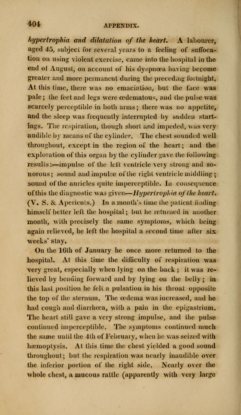 hypertrophic^ and dilatation of the heart. A labourer, aged 45, subject for several years to a feeling of suffoca- tion on using violent exercise, came into the hospital in the end of August, on account of his dyspnoea having become greater and more permanent during the preceding fortnight, At this time, there was no emaciation, but the face was pale; the feet and legs were ©edematous, and the pulse was scarcely perceptible in both arms; there was no appetite, and the sleep was frequently interrupted by sudden start- ings. The respiration, though short and impeded, was very audible by means of the cylinder. The chest sounded well throughout, except in the region of the heart; and the exploration of this organ by the cylinder gave the following results :-^impulse of the left ventricle very strong and so- norous ; sound and impulse of the right ventricle middling ; sound of the auricles quite imperceptible. In consequence of this the diagnostic was given-—Hyperirophia of the heart, (V. S. & Aperients.) In a month's time the patient hading himself better left the hospital; but he returned in another month, with precisely the same symptoms, which being again relieved, he left the hospital a second time after six weeks' stay. On the 16th of January he once more returned to the hospital. At this time the difficulty of respiration was very great, especially when lying on the back ; it was re- lieved by bending forward and by lying on the belly ; in this last position he felt a pulsation in his throat opposite the top of the sternum. The cedenia was increased, and he had cough and diarrhoea, with a pain in the epigastrium. The heart still gave a very strong impulse, and the pulse continued imperceptible. The symptoms continued much the same until the 4th of February, when he was seized with haemoptysis. At tins time the chest yielded a good sound throughout; but the respiration was nearly inaudible over the inferior portion of the right side. Nearly over the whole chest, a mucous rattle (apparently with very large