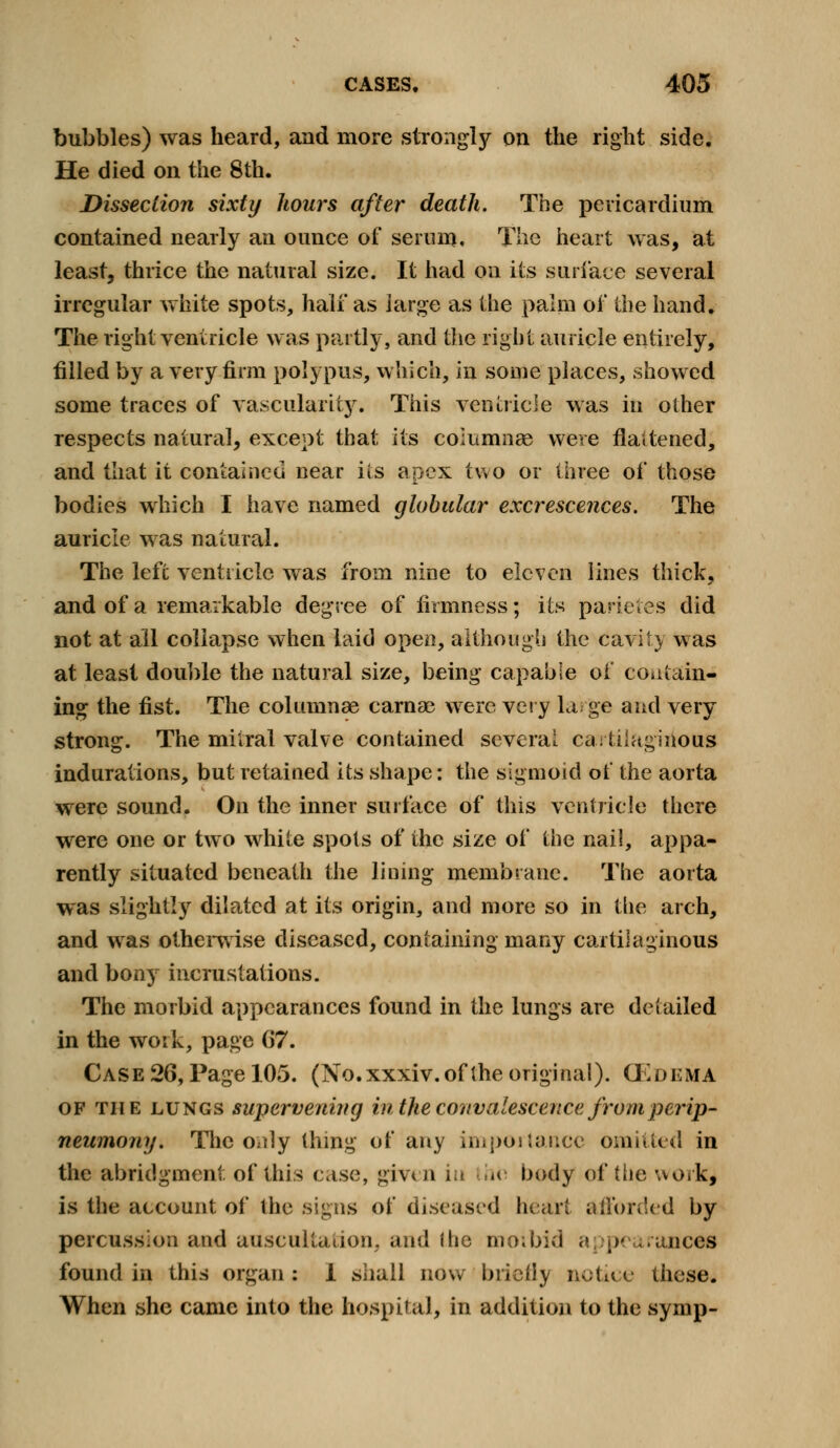 bubbles) was heard, and more strongly on the right side. He died on the 8th. Dissection sixty hours after death. The pericardium contained nearly an ounce of serum. The heart was, at least, thrice the natural size. It had on its surface several irregular white spots, half as large as the palm of the hand. The right ventricle was partly, and the right auricle entirely, filled by a very firm polypus, which, in some places, showed some traces of vascularity. This ventricle was in other respects natural, except that its columnae were flattened, and that it contained near its apex two or three of those bodies which I have named globular excrescences. The auricle was natural. The left ventricle was from nine to eleven lines thick, and of a remarkable degree of firmness; its parietes did not at all collapse when laid open, although the cavity was at least double the natural size, being capable of contain- ing the fist. The columnae carnae were very large and very strong. The mitral valve contained several cartilaginous indurations, but retained its shape: the sigmoid of the aorta were sound. On the inner surface of this ventricle there were one or two white spots of the size of the nail, appa- rently situated beneath the lining membrane. The aorta was slightly dilated at its origin, and more so in the arch, and was otherwise diseased, containing many cartilaginous and bony incrustations. The morbid appearances found in the lungs are detailed in the work, page G7. Case 26, Page 105. (No. xxxiv. of the original). CEd EMA of the lungs supervening in the convalescence from perip- neumony. The only thing of any importance omitted in the abridgment of this case, given in the body of the work, is the account of the signs of diseased heart afforded by percussion and auscultation, and the morbid <> p< i ranees found in this organ : 1 shall now briefly notice these. When she came into the hospital, in addition to the symp-