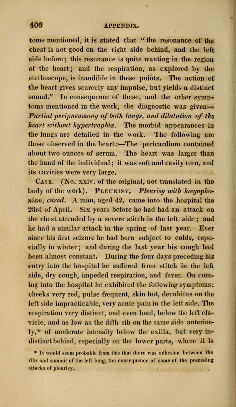 toms mentioned, it is stated that  the resonance of the chest is not good on the right side behind, and the left side before; this resonance is quite wanting in the region of the heart; and the respiration, as explored by the stethoscope, is inaudible in these points. The action of the heart gives scarcely any impulse, but yields a distinct sound. In consequence of these, and the other symp^ toms mentioned in the work, the diagnostic was given—* Partial peripneumony of both lungs, and dilatation of the heart without hypertrophia. The morbid appearances in the lungs are detailed in the work. The following are those observed in the heart :•—The pericardium contained about two ounces of serum. The heart was larger than the hand of the individual; it was soft and easily torn, and its cavities were very large. Case. (No. xxiv. of the original, not translated in the body of the work). Pleurisy, Pleurisy with hcegopho- nism, cured. A man, aged 42, came into the hospital the 23rd of April. Six years before he had had an attack on the chest attended by a severe stitch in the left side ; and he had a similar attack in the spring of last year. Ever since his first seizure he had been subject to colds, espe- cially in winter; and during the last year his cough had been almost constant. During the four days preceding his entry into the hospital he suffered from stitch in the left side, dry cough, impeded respiration, and fever. On com- ing into the hospital he exhibited the following symptoms: cheeks very red, pulse frequent, skin hot, decubitus on the left side impracticable, very acute pain in the left side. The respiration very distinct, and even loud, below the left cla- vicle, and as low as the fifth rib on the same side anterior- ly,* of moderate intensity below the axilla, but very in- distinct behind, especially on the lower parts, where it is • It would seem probable from this that there was adhesion between the rib* and summit of the left lung, the consequence of some of the preceding attacks of pienrifj!.
