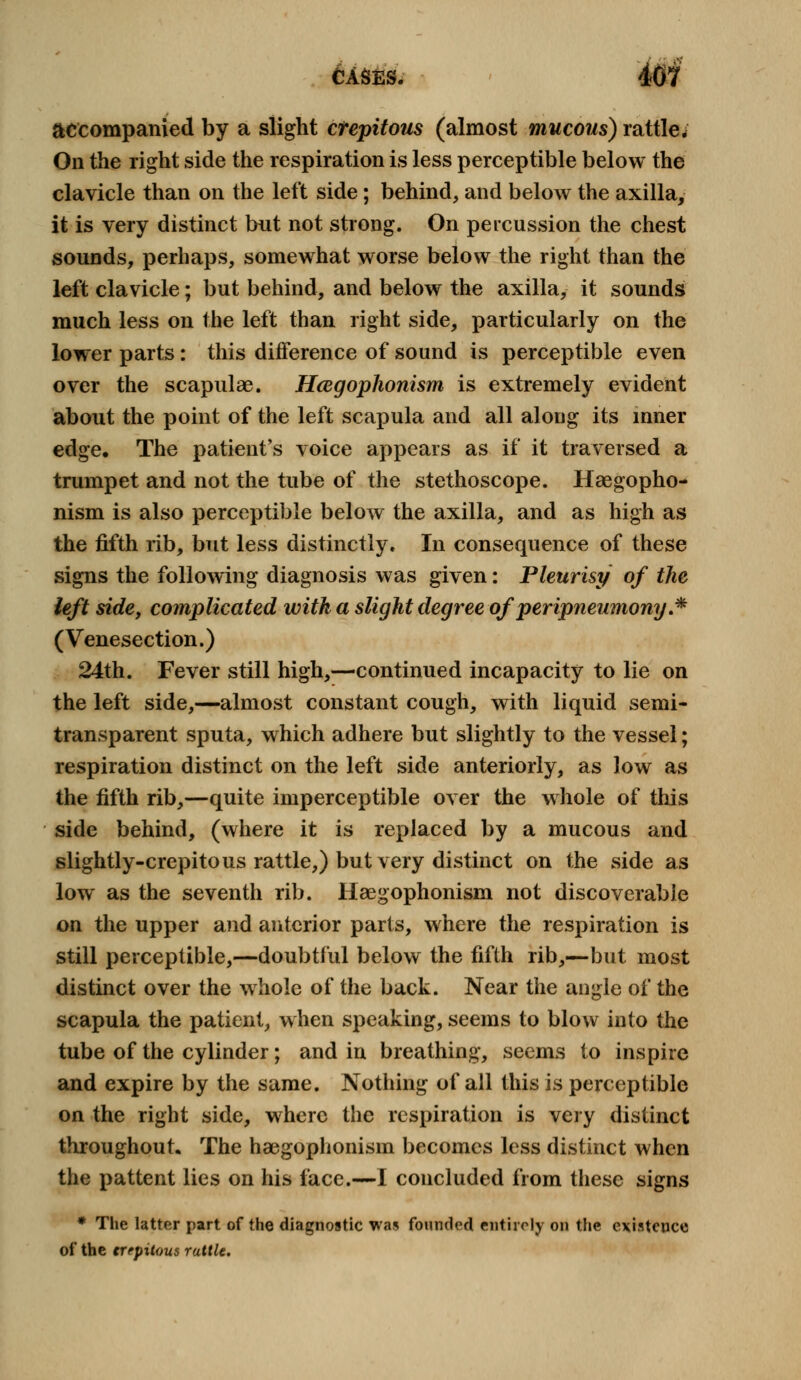 accompanied by a slight crepitous (almost mucous) rattle. On the right side the respiration is less perceptible below the clavicle than on the left side; behind, and below the axilla, it is very distinct but not strong. On percussion the chest sounds, perhaps, somewhat worse below the right than the left clavicle; but behind, and below the axilla, it sounds much less on the left than right side, particularly on the lower parts: this difference of sound is perceptible even over the scapulae. Hcegophonism is extremely evident about the point of the left scapula and all along its inner edge. The patient's voice appears as if it traversed a trumpet and not the tube of the stethoscope. Haegopho- nism is also perceptible below the axilla, and as high as the fifth rib, but less distinctly. In consequence of these signs the following diagnosis was given: Pleurisy of the left side, complicated with a slight degree of peripneumony.* (Venesection.) 24th. Fever still high,—continued incapacity to lie on the left side,—almost constant cough, with liquid semi- transparent sputa, which adhere but slightly to the vessel; respiration distinct on the left side anteriorly, as low as the fifth rib,—quite imperceptible over the whole of this side behind, (where it is replaced by a mucous and slightly-crepito us rattle,) but very distinct on the side as low as the seventh rib. Haegophonism not discoverable on the upper and anterior parts, where the respiration is still perceptible,—doubtful below the fifth rib,—but most distinct over the whole of the back. Near the angle of the scapula the patient, when speaking, seems to blow into the tube of the cylinder; and in breathing, seems to inspire and expire by the same. Nothing of all this is perceptible on the right side, where the respiration is very distinct throughout. The haegophonism becomes less distinct when the pattent lies on his face.—I concluded from these signs * The latter part of the diagnostic was founded entirely on the existence of the trtpilous rattle.