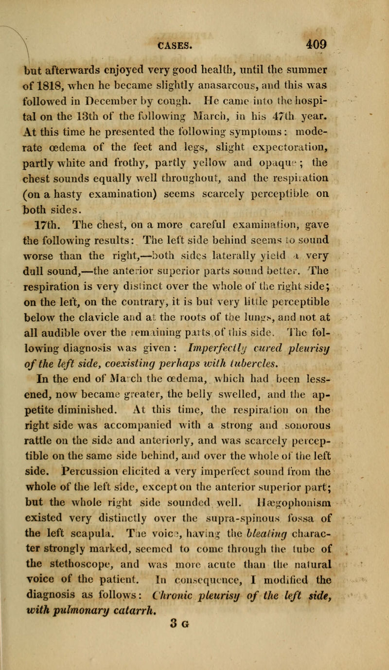 but afterwards enjoyed very good health, until the summer of 1818, when he became slightly anasarcous, and this was followed in December by cough. He came into the hospi- tal on the 13th of the following March, in his 47th year. At this time he presented the following symptoms: mode- rate oedema of the feet and legs, slight expectoration, partly white and frothy, partly yellow and opaque ; the chest sounds equally well throughout, and the respiration (on a hasty examination) seems scarcely perceptible on both sides. 17th. The chest, on a more careful examination, gave the following results: The left side behind seems to sound worse than the right,—both sides laterally yield i very dull sound,—the anterior superior parts sound better. The respiration is very distinct over the whole of the right side; on the left, on the contrary, it is but very little perceptible below the clavicle and at the roots of the lungs, and not at all audible over the i em lining parts of this side. The fol- lowing diagnosis was given: Imperfectly cured pleurisy of the left side, coexisting perhaps with tubercles. In the end of March the oedema, which had been less- ened, now became greater, the belly swelled, and the ap- petite diminished. At this time, the respiration on the right side was accompanied with a strong and sonorous rattle on the side and anteriorly, and was scarcely percep- tible on the same side behind, and over the whole of the left side. Percussion elicited a very imperfect sound from the whole of the left side, except on the anterior superior part; but the whole right side sounded well. Uaegophonism existed very distinctly over the supra-spinous fossa of the left scapula. Tie voic?, having the bleating charac- ter strongly marked, seemed to come through the tube of the stethoscope, and was more acute than the natural voice of the patient. In consequence, I modified the diagnosis as follows: Chronic pleurisy of the left side, with pulmonary catarrh, 3g
