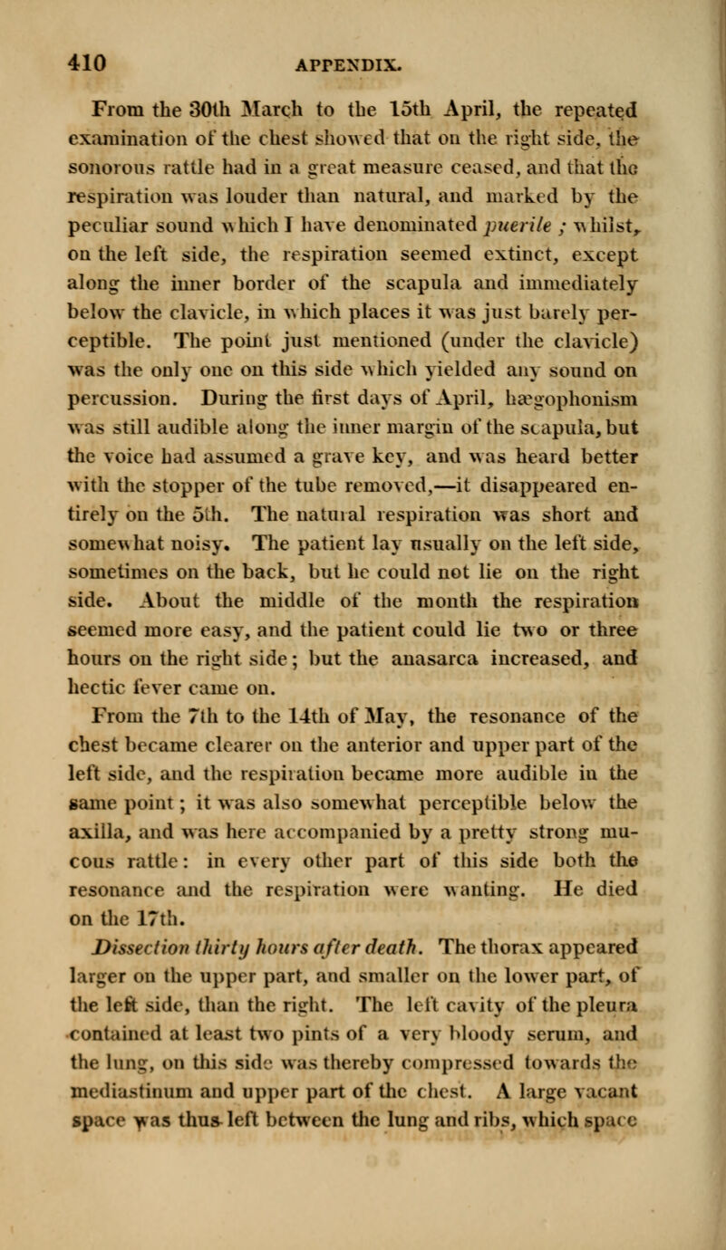 From the 30th March to the 15th April, the repeated examination of the chest showed that on the right side, the sonorous rattle had in a great measure ceased, and that the respiration was louder than natural, and marked by the peculiar sound which T have denominated puerile ; whilst, on the left side, the respiration seemed extinct, except along the inner border of the scapula and immediately below the clavicle, in which places it was just barely per- ceptible. The point just mentioned (under the clavicle) was the only one on this side which yielded any sound on percussion. During the first days of April, ha?gophonism was still audible along the inner margin of the scapula, but the voice had assumed a grave key, and was heard better with the stopper of the tube removed,—it disappeared en- tirely on the 5th. The natural respiration was short and somewhat noisy. The patient lay usually on the left side, sometimes on the back, but he could not lie on the right side. About the middle of the month the respiration seemed more easy, and the patient could lie two or three hours on the right side; but the anasarca increased, and hectic fever came on. From the 7th to the 14th of May, the resonance of the chest became clearer on the anterior and upper part of the left side, and the respiration became more audible in the same point; it was also somewhat perceptible below the axilla, and was here accompanied by a pretty strong mu- cous rattle: in every other part of this side both the resonance and the respiration were wanting. He died on the 17th. Dissection thirty hours after death. The thorax appeared larger on the upper part, and smaller on the lower part, of the left side, than the right. The left cavity of the pleura contained at least two pints of a very bloody serum, and the lung, on this side was thereby compressed towards ib.r mediastinum and upper part of the chest. A large vacant space was thu&left between the lung and ribs, which space