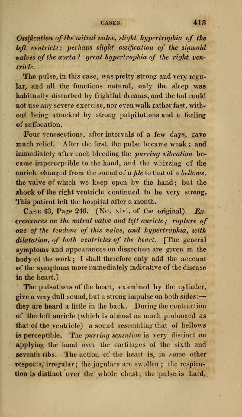 Ossification of the mitral valve, slight hypertrophia of the left ventricle; perhaps slight ossification of the sigmoid valves of the aorta ? great hypertrophia of the right ven- tricle. The pulse, in this case, was pretty strong and very regu- lar, and all the functions natural, only the sleep was habitually disturbed by frightful dreams, and the lad could not use any severe exercise, nor even walk rather fast, with- out being attacked by strong palpitations and a feeling of suffocation. Four venesections, after intervals of a few days, gave much relief. After the first, the pulse became weak ; and immediately after each bleeding the purring vibration be- came imperceptible to the hand, and the whizzing of the auricle changed from the sound of a file to that of a bellows, the valve of which we keep open by the hand; but the shock of the right ventricle continued to be very strong. This patient left the hospital after a month. Case 43, Page 246. (No. xlvi. of the original). Ex- crescences on the mitral valve and left auricle ; rupture of one of the tendons of this valve, and hypertrophia, with dilatation, of both ventricles of the heart. [The general symptoms and appearances on dissection are given in the body ot the work; I shall therefore only add the account of the symptoms more immediately indicative of the disease in the heart. 1 The pulsations of the heart, examined by the cylinder, give a very dull sound, but a strong impulse on both sides:— they are heard a little in the back. During the contraction of the left auricle (which is almost as much prolonged as that of the ventricle) a sound resembling that of bellows is perceptible. The purring sensation is very distinct on applying the hand over the cartilages of the sixth and seventh ribs. The action of the heart is, in some other respects, irregular; the jugulars are swollen ; the respira- tion is distinct over the whole chest; the pulse is hard,