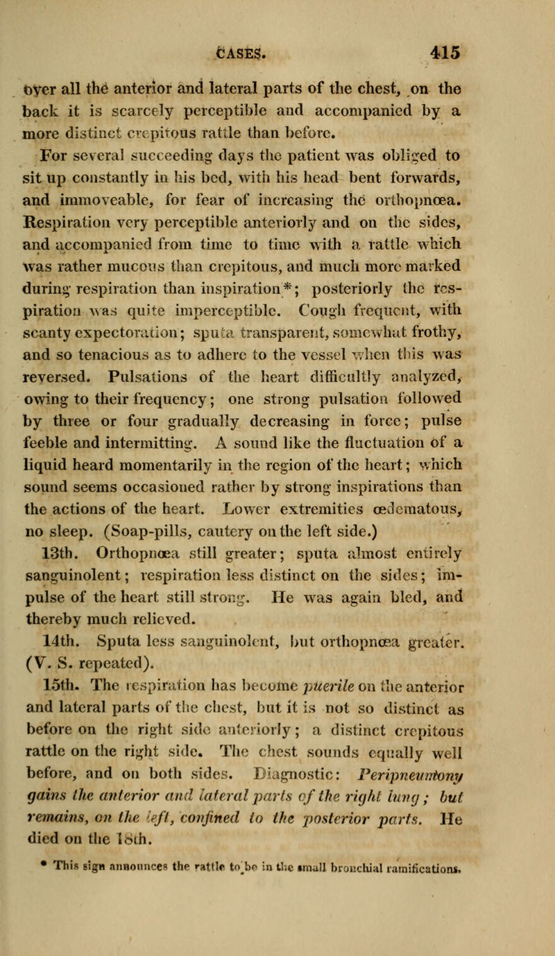 over all th£ anterior and lateral parts of the chest, on the back it is scarcely perceptible and accompanied by a more distinct crepitous Tattle than before. For several succeeding days the patient was obliged to sit up constantly in his bed, with his head bent forwards, and immoveable, for fear of increasing the orthopncea. Respiration very perceptible anteriorly and on the sides, and accompanied from time to time with a rattle which was rather mucous than crepitous, and much more marked during respiration than inspiration *; posteriorly the res- piration was quite imperceptible. Cough frequent, with scanty expectoration; sputa transparent, somewhat frothy, and so tenacious as to adhere to the vessel when tins was reversed. Pulsations of the heart difficultly analyzed, owing to their frequency; one strong pulsation followed by three or four gradually decreasing in force; pulse feeble and intermitting. A sound like the fluctuation of a liquid heard momentarily in the region of the heart; which sound seems occasioned rather by strong inspirations than the actions of the heart. Lower extremities oedematous, no sleep. (Soap-pills, cautery on the left side.) 13th. Orthopnaea still greater; sputa almost entirely sanguinolent; respiration less distinct on the sides; im- pulse of the heart still strong. He was again bled, and thereby much relieved. 14th. Sputa less sanguinolent, but orthopncea greater. (V. S. repeated). 15th. The respiration has become puerile on the anterior and lateral parts of the chest, but it is not so distinct as before on the right side anteriorly; a distinct crepitous rattle on the right side. The chest sounds equally well before, and on both sides. Diagnostic: Peripnewrtony gains the anterior and lateral parts of the right lung ; but remains, on the left, confined to the posterior parts. He died on the loth. • This sign announces the rattle to ho in t!;c tmall bronchial ramifications.