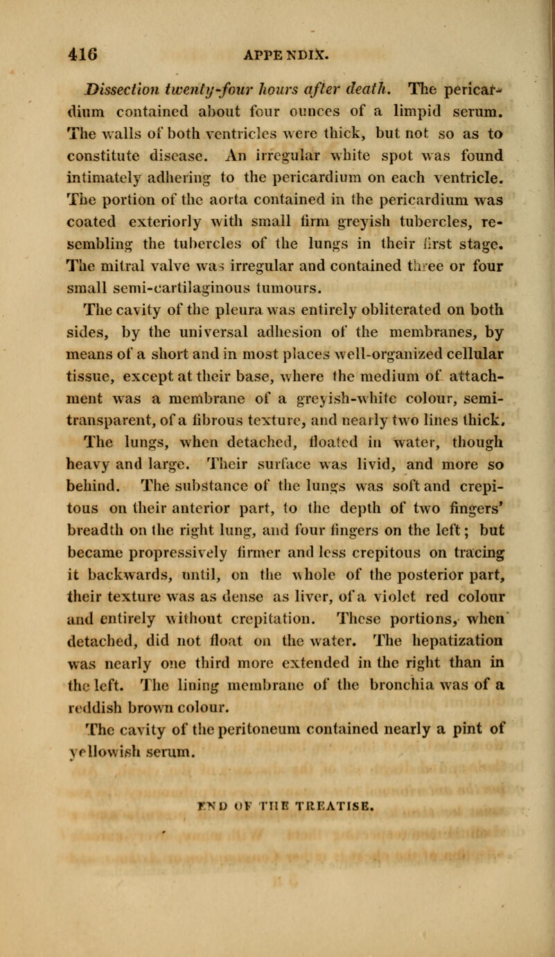 Dissection twenty four hours after death. The pericarp dium contained about four ounces of a limpid serum. The Avails of both ventricles were thick, but not so as to constitute disease. An irregular white spot was found intimately adhering to the pericardium on each ventricle. The portion of the aorta contained in the pericardium was coated exteriorly with small firm greyish tubercles, re- sembling the tubercles of the lungs in their first stage. The mitral valve was irregular and contained thee or four small semi-cartilaginous tumours. The cavity of the pleura was entirely obliterated on both sides, by the universal adhesion of the membranes, by means of a short and in most places well-organized cellular tissue, except at their base, where the medium of attach- ment was a membrane of a greyish-white colour, semi- transparent, of a fibrous texture, and nearly two lines thick. The lungs, when detached, floated in water, though heavy and large. Their surface was livid, and more so behind. The substance of the lungs was soft and crepi- tous on their anterior part, to the depth of two fingers' breadth on the right lung, and four fingers on the left; but became propressively firmer and less crepitous on tracing it backwards, until, on the v>hole of the posterior part, their texture was as dense as liver, of a violet red colour and entirely without crepitation. These portions, when detached, did not float on the water. The hepatization was nearly one third more extended in the right than in the left. The lining membrane of the bronchia was of a reddish brown colour. The cavity of the peritoneum contained nearly a pint of yellowish serum. END OK rilE TREATISE.