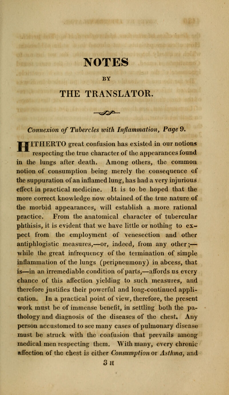 NOTES BY THE TRANSLATOR. Connexion of Tubercles with Inflammation, Page 9. TTITHERTO great confusion has existed in our notions respecting the true character of the appearances found in the lungs after death. Among others, the common notion of consumption being merely the consequence of the suppuration of an inflamed lung, has had a very injurious effect in practical medicine. It is to be hoped that the more correct knowledge now obtained of the true nature of the morbid appearances, will establish a more rational practice. From the anatomical character of tubercular phthisis, it is evident that we have little or nothing to ex- pect from the employment of venesection and other antiphlogistic measures,—or, indeed, from any other;— while the great infrequency of the termination of simple inflammation of the lungs (peripneumony) in abcess, that is—in an irremediable condition of parts,—affords us every chance of this affection yielding to such measures, and therefore justifies their powerful and long-continued appli- cation. In a practical point of view, therefore, the present work must be of immense benefit, in settling both the pa- thology and diagnosis of the diseases of the chest. Any person accustomed to see many cases of pulmonary disease must be struck with the confusion that prevails among medical men respecting them. With many, every chronic affection of the chest is cither Consumption or Asthma, and 3 il