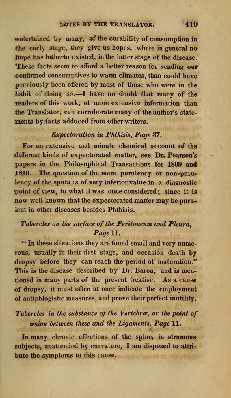 ^entertained by many, of the curability of consumption in the early stage, they give us hopes, where in general no hope has hitherto existed, in the latter stage of the disease. These facts seem to afford a better reason for sending our -confirmed consumptives to warm climates, than could have previously been offered by most of those who were in the liabit of doing so.—I have no doubt that many of the Teaders of this work, of more extensive information than the Translator, can corroborate many of the author's state- ments by facts adduced from other writers. Expectoration in Phthisis, Page 37. For an extensive and minute chemical account of the ^different kinds of expectorated matter, see Dr. Pearson's papers in the Philosophical Transactions for 1809 and 1810. The question of the mere purulency or non-puru- lency of the sputa is of very inferior value in a diagnostic point of view, to what it was once considered; since it is now well known that the expectorated matter may be puru- lent in other diseases besides Phthisis. Tubercles on tlte surface of the Peritoneum and Pleura, Page 11. <l In these situations they are found small and very nume- rous, usually in their first stage, and occasion death by dropsy before they can reach the period of maturation. This is the disease described by Dr. Baron, and is men- tioned in many parts of the present treatise. As a cause of dropsy, it must often at once indicate the employment of antiphlogistic measures, and prove their perfect inutility. Tubercles in the substance of the Vertebra, or the point of union between these and the Ligaments, Page 11. In many chronic affections of the spine, in strumous subjects, unattended by curvature, I am disposed to attri- bute the symptoms to this cause.