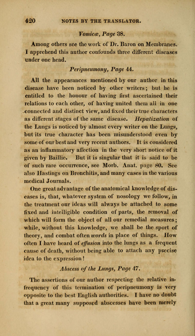 Vomica, Page 38. Among others see the work of Dr. Baron on Membranes. I apprehend this author confounds three different diseases under one head. Peripneumony, Page 44. All the appearances mentioned by our author in this disease have been noticed by other writers; but he is entitled to the honour of having first ascertained their relations to each other, of having united them all in one -connected and distinct view, and fixed their true characters as different stages of the same disease. Hepatization of the Lungs is noticed by almost every writer on the Lungs, but its true character has been misunderstood even by some of our best and very recent authors. It is considered as an inflammatory affection in the very short notice of it given by Baillie. But it is singular that it is said to be of such rare occurrence, see Morb. Anat. page 80. See also Hastings on Bronchitis, and many cases in the various medical Journals. One great advantage of the anatomical knowledge of dis- eases is, that, whatever system of nosology we follow, in the treatment our ideas will always be attached to some fixed and intelligible condition of parts, the removal of which will form the object of all our remedial measures; while, without this knowledge, we shall be the sport of theory, and combat often words in place of things. How often I have heard of effusion into the lungs as a frequent cause of death, without being able to attach any precise idea to the expression! A bscess of the Lungs, Page 47. The assertions of our author respecting the relative in- irequency of this termination of peripneumony is very opposite to the best English authorities. I have no doubt that a great many supposed abscesses have been merely