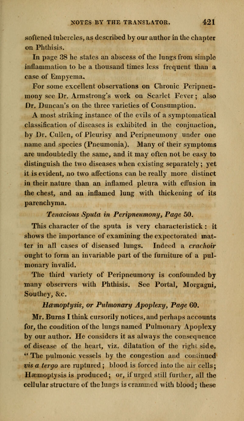 softened tubercles, as described by our author in the chapter on Phthisis. In page 38 he states an abscess of the lungs from simple inflammation to be a thousand times less frequent than a case of Empyema. For some excellent observations on Chronic Peripneu- mony see Dr. Armstrong's work on Scarlet Fever; also Dr. Duncan's on the three varieties of Consumption. A most striking instance of the evils of a symptomatical classification of diseases is exhibited in the conjunction, by Dr. Cullen, of Pleurisy and Peripneumony under one name and species (Pneumonia). Many of their symptoms are undoubtedly the same, and it may often not be easy to distinguish the two diseases when existing separately; yet it is evident, no two affections can be really more distinct in their nature than an inflamed pleura with effusion in the chest, and an inflamed lung with thickening of its parenchyma. Tenacious Sputa in Peripneumony, Page 50. This character of the sputa is very characteristick : it shows the importance of examining the expectorated mat- ter in all cases of diseased lungs. Indeed a crachoir ought to form an invariable part of the furniture of a pul- monary invalid. The third variety of Peripneumony is confounded by many observers with Phthisis. See Portal, Morgagni, Sou they, &c. Haemoptysis, or Pulmonary Apoplexy, Page CO. Mr. Burns I think cursorily notices, and perhaps accounts for, the condition of the lungs named Pulmonary Apoplexy by our author. He considers it as always the consequence of disease of the heart, viz. dilatation of the right side-,  The pulmonic vessels by the congestion and continued vis a tergo are ruptured ; blood is forced into the air cells; Haemoptysis is produced; or, if urged still further, all the cellular structure of the lungs is crammed with blood; these