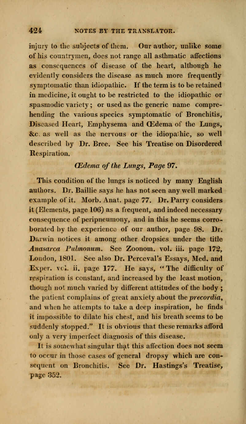 injury to the subjects of them. Our author, unlike some of his countrymen, does not range all asthmatic affections as consequences of disease of the heart, although he evidently considers the disease as much more frequently symptomatic than idiopathic. If the term is to be retained in medicine, it ought to be restricted to the idiopathic or spasmodic variety; or used as the generic name compre- hending the various species symptomatic of Bronchitis, Diseased Heart, Emphysema and CEdema of the Lungs, &c. as well as the nervous or the idiopathic, so well described by Dr. Bree. See his Treatise on Disordered Respiration. CEdema of the Lungs, Page 97. This condition of the lungs is noticed by many English authors. Dr. Baillie says he has not seen any well marked example of it. Morb. Anat. page 77. Dr. Parry considers it (Elements, page 106) as a frequent, and indeed necessary consequence of peripneumony, and in this he seems corro- borated by the experience of our author, page 98. Dr. Darwin notices it among other dropsies under the title Anasarca Palmonum. See Zoonom. vol. iii. page 172, London, 1801. See also Dr. Perceval's Essays, Med. and Exper. vcl. ii. page 177. He says,  The difficulty of respiration is constant, and increased by the least motion, though not much varied by different attitudes of the body ; the patient complains of great anxiety about the precordia, and when he attempts to take a deep inspiration, he finds it impossible to dilate his chest, and his breath seems to be suddenly stopped. It is obvious that these remarks afford only a very imperfect diagnosis of this disease. It is somewhat singular that this affection does not seem to occur in those cases of general dropsy which are con- sequent on Bronchitis. See Dr. Hastings's Treatise, page 862.