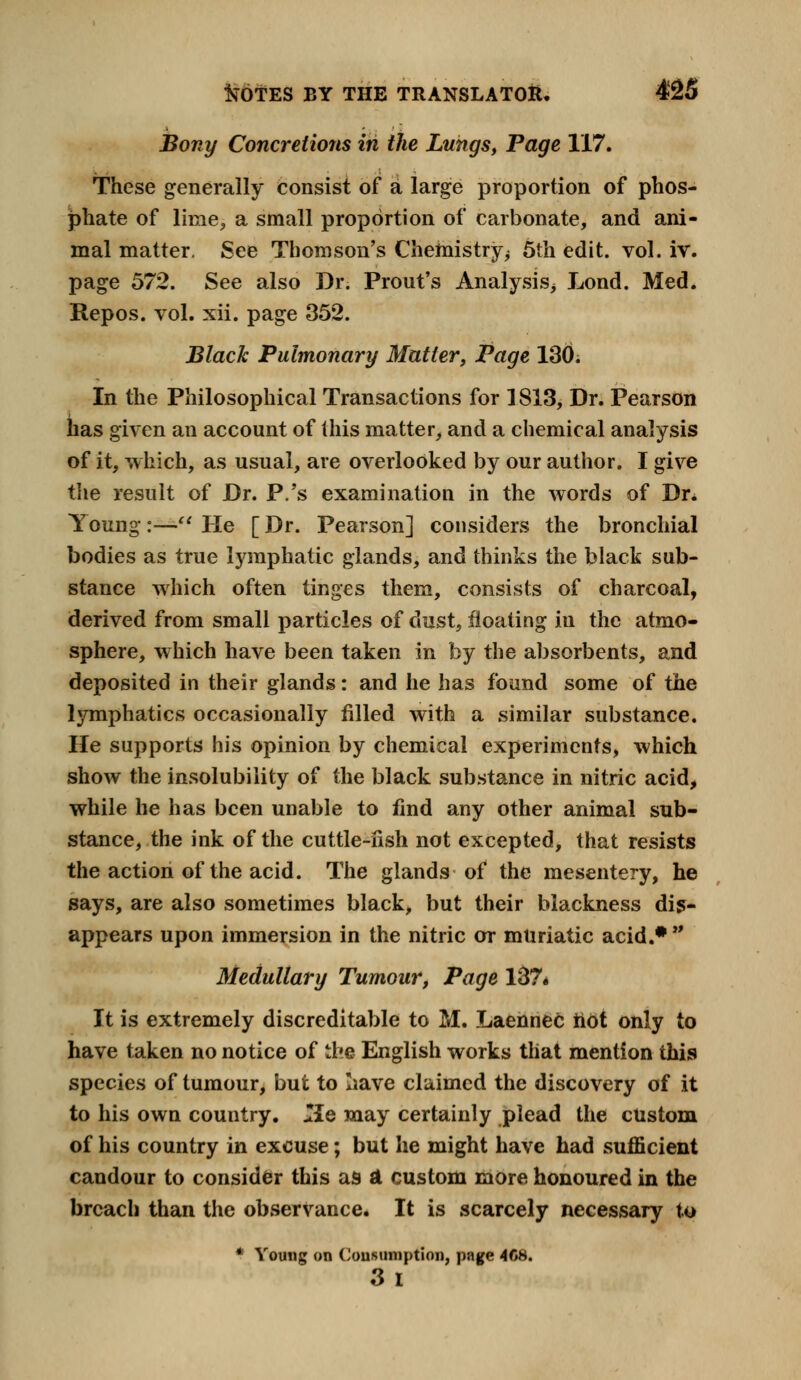 Bony Concretioris in the Lungs, Page 117. These generally consist of a large proportion of phos- phate of lime, a small proportion of carbonate, and ani- mal matter. See Thomson's Chemistry ^ 5th edit. vol. iv. page 572. See also Dr. Prout's Analysis^ Lond. Med. Repos. vol. xii. page 352. Black Pulmonary Matter, Page 130. In the Philosophical Transactions for 1813, Dr. Pearson has given an account of this matter, and a chemical analysis of it, which, as usual, are overlooked by our author. I give the result of Dr. P.'s examination in the words of Dr. Young:—> He [ Dr. Pearson] considers the bronchial bodies as true lymphatic glands, and thinks the black sub- stance which often tinges them, consists of charcoal, derived from small particles of dust, floating in the atmo- sphere, which have been taken in by the absorbents, and deposited in their glands: and he has found some of the lymphatics occasionally filled with a similar substance. He supports his opinion by chemical experiments, which show the insolubility of the black substance in nitric acid, while he has been unable to find any other animal sub- stance, the ink of the cuttle-iish not excepted, that resists the action of the acid. The glands of the mesentery, he says, are also sometimes black, but their blackness dis- appears upon immersion in the nitric or muriatic acid.* Medullary Tumour, Page 1S7« It is extremely discreditable to M. Laennec hot only to have taken no notice of the English works that mention this species of tumour, but to Iiave claimed the discovery of it to his own country. *Ie may certainly plead the custom of his country in excuse; but he might have had sufficient candour to consider this as A custom more honoured in the breach than the observance. It is scarcely necessary to * Young on Consumption, page 4C8. 3 I
