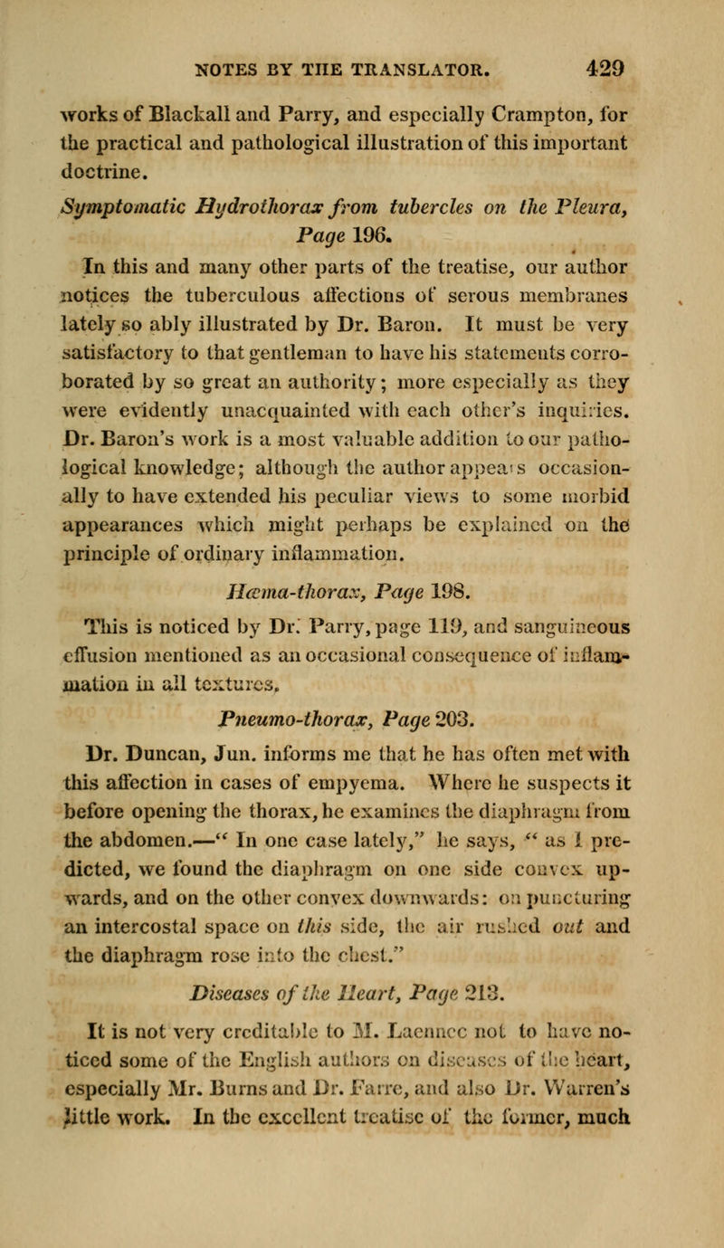 works of Blackall and Parry, and especially Crampton, for the practical and pathological illustration of this important doctrine. Symptomatic Hydrothorax from tubercles on the Pleura, Page 196. In this and many other parts of the treatise, our author notices the tuberculous affections of serous membranes lately so ably illustrated by Dr. Baron. It must be very satisfactory to that gentleman to have his statements corro- borated by so great an authority; more especially as they were evidently unacquainted with each other's inquiries. Dr. Baron's work is a most valuable addition to our patho- logical knowledge; although the author appeals occasion- ally to have extended his peculiar views to some morbid appearances which might perhaps be explained on the principle of ordinary inflammation. Htcma-thorax, Page 198. This is noticed by Dr.' Parry, page 119, and sanguineous effusion mentioned as an occasional consequence of inflam- mation in all textures. Pneumo-thorax, Page 203. Dr. Duncan, Jun. informs me that he has often met with this affection in cases of empyema. Where he suspects it before opening the thorax, he examines the diaphragm from the abdomen.— In one case lately, he says,  as I pre- dicted, we found the diaphragm on one side convex up- wards, and on the other convex downwards: on puncturing an intercostal space on this side, the air rushed out and the diaphragm rose into the chest. Diseases of the Heart, Page 213. It is not very creditable to M. Laenncc not to have no- ticed some of the English authors on diseases of the heart, especially Mr. Burns and Dr. Fane, and also Dr. Warren's Jittle work. In the excellent treatise of the i'oiincr, much