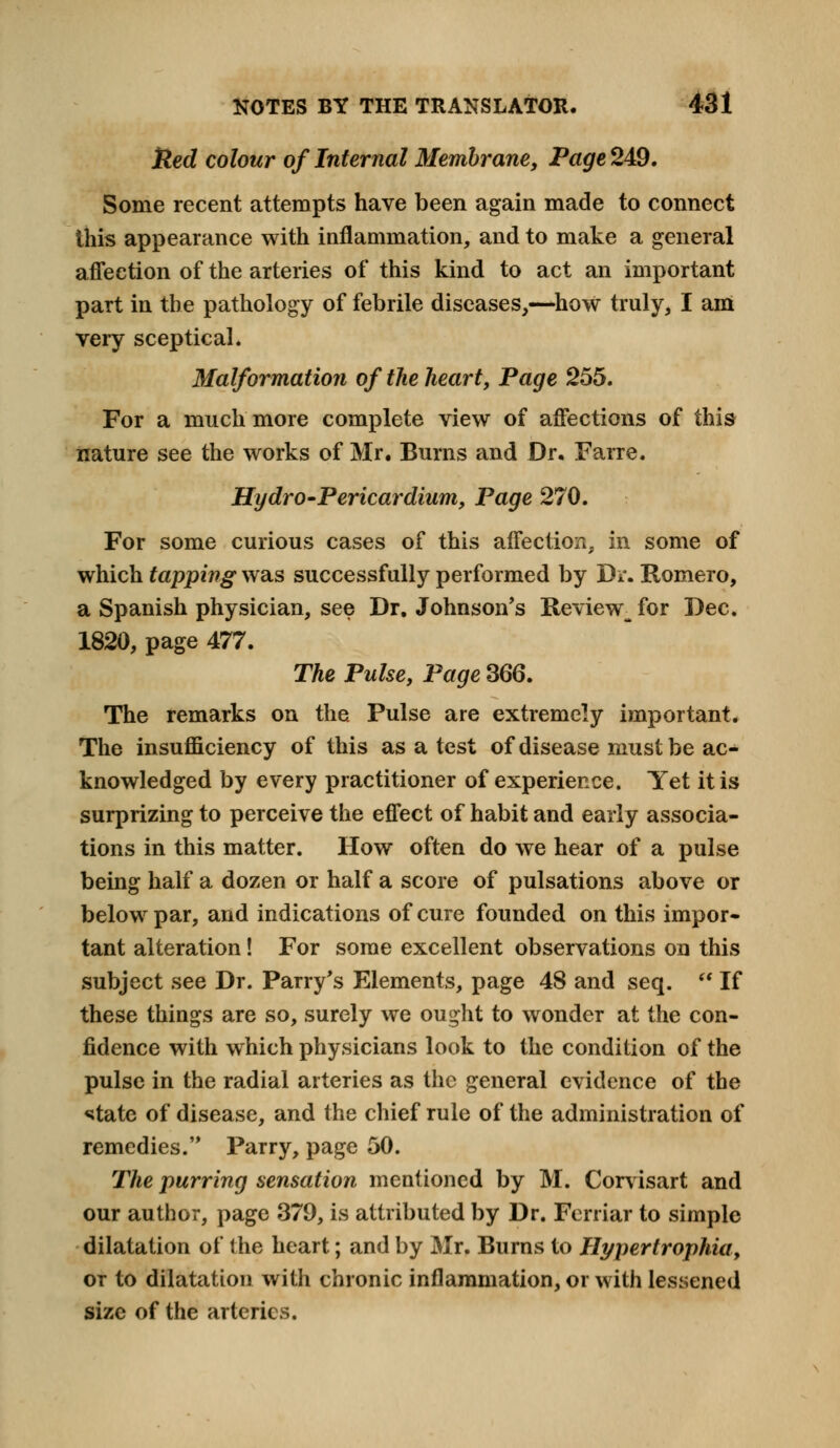 tied colour of Internal Membrane, Page 249. Some recent attempts have been again made to connect this appearance with inflammation, and to make a general affection of the arteries of this kind to act an important part in the pathology of febrile diseases,—how truly, I am very sceptical. Malformation of the heart, Page 255. For a much more complete view of affections of this nature see the works of Mr. Burns and Dr. Farre. Hydro-Pericardium, Page 270. For some curious cases of this affection, in some of which tapping was successfully performed by Dr. Romero, a Spanish physician, see Dr. Johnson's Review^ for Dec. 1820, page 477. The Pulse, Page 366. The remarks on the Pulse are extremely important. The insufficiency of this as a test of disease must be ac- knowledged by every practitioner of experience. Yet it is surprizing to perceive the effect of habit and early associa- tions in this matter. How often do we hear of a pulse being half a dozen or half a score of pulsations above or below par, and indications of cure founded on this impor- tant alteration! For some excellent observations on this subject see Dr. Parry's Elements, page 48 and seq. u If these things are so, surely we ought to wonder at the con- fidence with which physicians look to the condition of the pulse in the radial arteries as the general evidence of the ^tate of disease, and the chief rule of the administration of remedies. Parry, page 50. The purring sensation mentioned by M. Corvisart and our author, page 379, is attributed by Dr. Ferriar to simple dilatation of the heart; and by Mr. Burns to Hypertrophia, or to dilatation with chronic inflammation, or with lessened size of the arteries.
