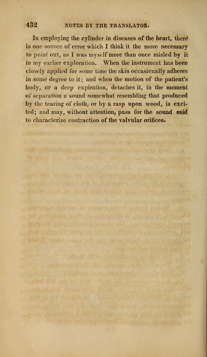 In employing the cylinder in diseases of the heart, there' is one source of error which I think it the more necessary to point out, as I was myself more than once misled by it in my earlier exploration. When the instrument has been closely applied for some time the skin occasionally adheres in some degree to it; and when the motion of the patient's body, or a deep expiration, detaches it, in the moment of separation a sound somewhat resembling that produced by the tearing of cloth, or by a rasp upon wood, is exci- ted; and may, without attention, pass for the sound said to characterise contraction of the valvular orifices.