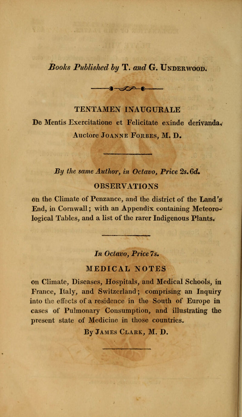 Books Published by T. and G. Underwood. ——m ~^q^—% TENTAMEN INAUGURALE De Mentis Exercitatione et Felicitate exinde derivanda, Auctore Joanne Forbes, M. D. By the same Author, in Octavo, Price 2s. 6d. OBSERVATIONS on the Climate of Penzance, and the district of the Land's End, in Cornwall; with an Appendix containing Meteoro- logical Tables, and a list of the rarer Indigenous Plants. In Octavo, Price 7s. MEDICAL NOTES on Climate, Diseases, Hospitals, and Medical Schools, in France, Italy, and Switzerland; comprising an Inquiry into the effects of a residence in the South of Europe in cases of Pulmonary Consumption, and illustrating the present state of Medicine in those countries. By James Clark, M. D.