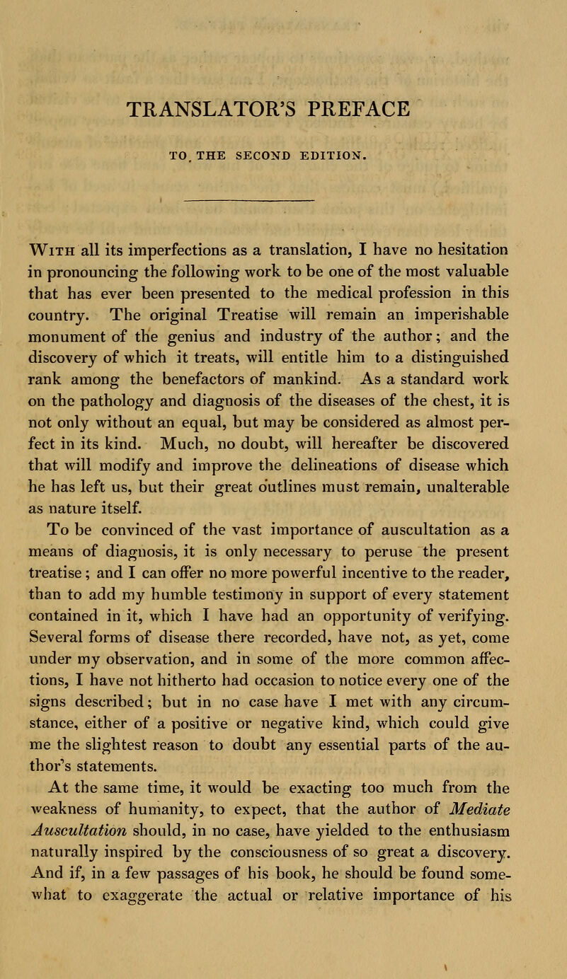 TRANSLATOR'S PREFACE TO THE SECOND EDITION. With all its imperfections as a translation, I have no hesitation in pronouncing the following work to be one of the most valuable that has ever been presented to the medical profession in this country. The original Treatise will remain an imperishable monument of the genius and industry of the author; and the discovery of which it treats, will entitle him to a distinguished rank among the benefactors of mankind. As a standard work on the pathology and diagnosis of the diseases of the chest, it is not only without an equal, but may be considered as almost per- fect in its kind. Much, no doubt, will hereafter be discovered that will modify and improve the delineations of disease which he has left us, but their great outlines must remain, unalterable as nature itself. To be convinced of the vast importance of auscultation as a means of diagnosis, it is only necessary to peruse the present treatise; and I can offer no more powerful incentive to the reader, than to add my humble testimony in support of every statement contained in it, which I have had an opportunity of verifying. Several forms of disease there recorded, have not, as yet, come under my observation, and in some of the more common affec- tions, I have not hitherto had occasion to notice every one of the signs described; but in no case have I met with any circum- stance, either of a positive or negative kind, which could give me the slightest reason to doubt any essential parts of the au- thor's statements. At the same time, it would be exacting too much from the weakness of humanity, to expect, that the author of Mediate Auscultation should, in no case, have yielded to the enthusiasm naturally inspired by the consciousness of so great a discovery. And if, in a few passages of his book, he should be found some- what to exaggerate the actual or relative importance of his